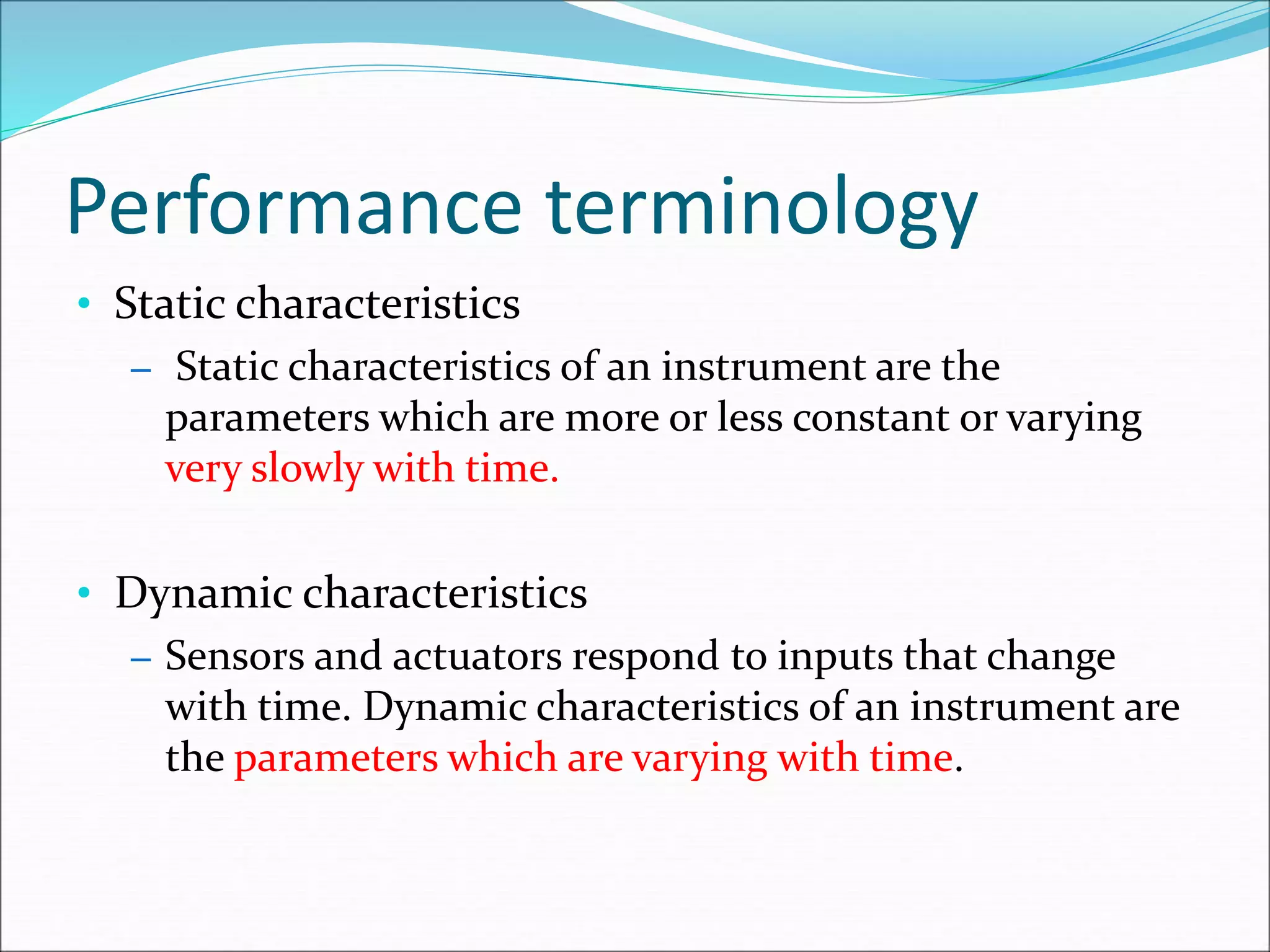 Performance terminology
• Static characteristics
– Static characteristics of an instrument are the
parameters which are more or less constant or varying
very slowly with time.
• Dynamic characteristics
– Sensors and actuators respond to inputs that change
with time. Dynamic characteristics of an instrument are
the parameters which are varying with time.
 