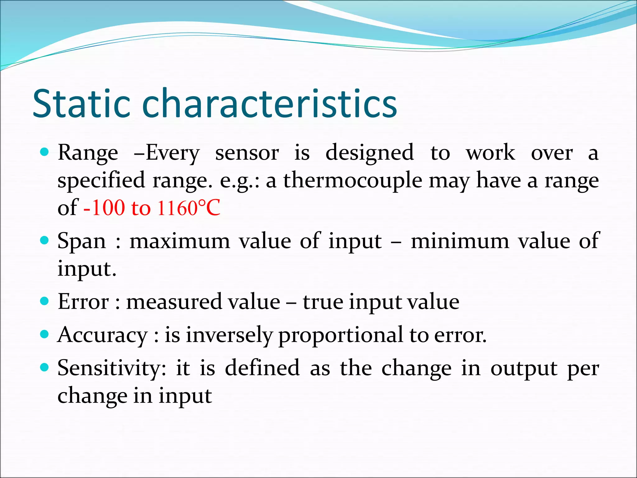 Static characteristics
 Range –Every sensor is designed to work over a
specified range. e.g.: a thermocouple may have a range
of -100 to 1160°C
 Span : maximum value of input – minimum value of
input.
 Error : measured value – true input value
 Accuracy : is inversely proportional to error.
 Sensitivity: it is defined as the change in output per
change in input
 