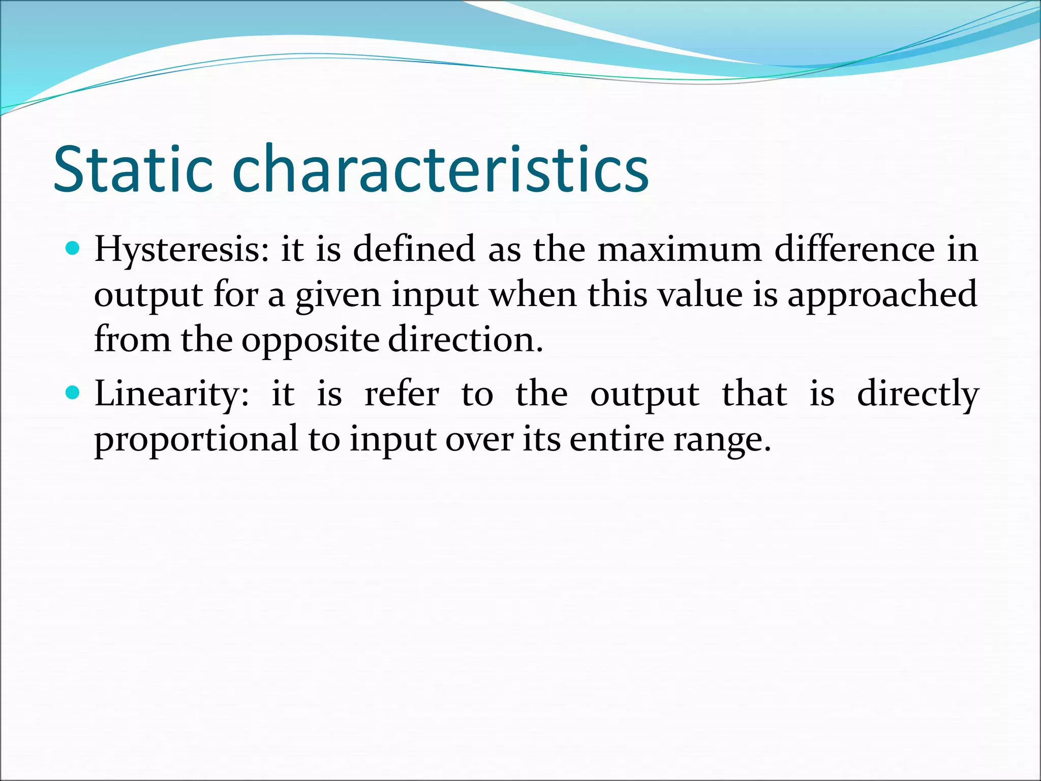 Static characteristics
 Hysteresis: it is defined as the maximum difference in
output for a given input when this value is approached
from the opposite direction.
 Linearity: it is refer to the output that is directly
proportional to input over its entire range.
 