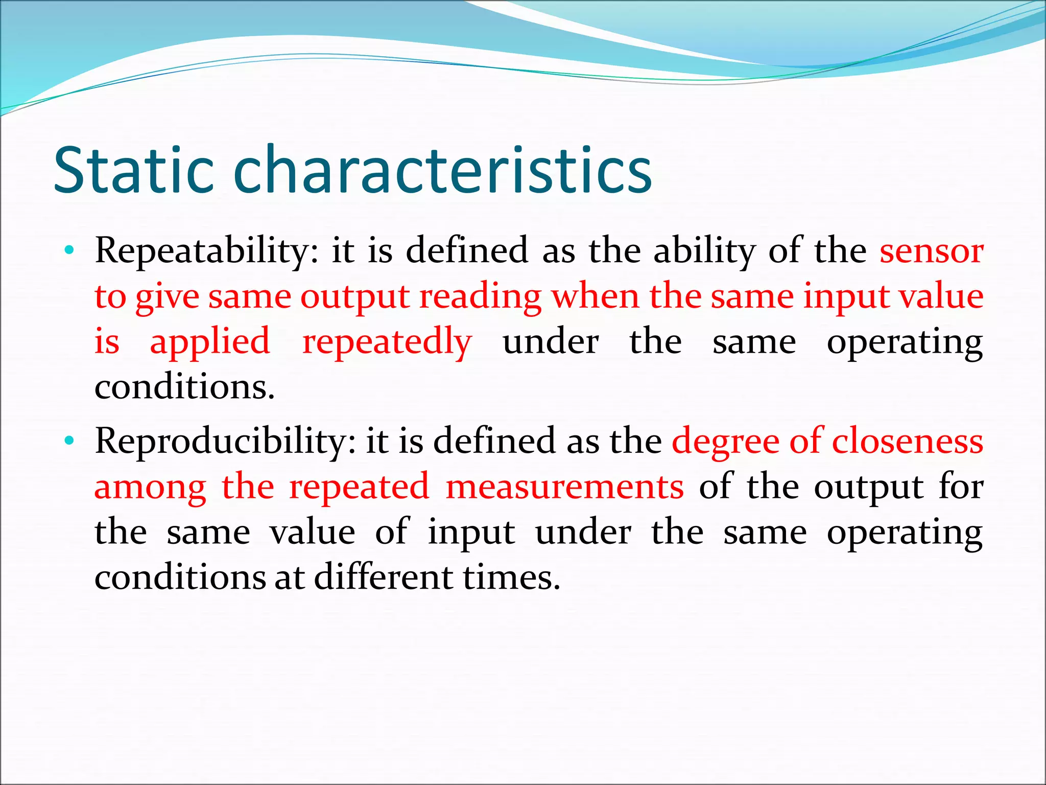 Static characteristics
• Repeatability: it is defined as the ability of the sensor
to give same output reading when the same input value
is applied repeatedly under the same operating
conditions.
• Reproducibility: it is defined as the degree of closeness
among the repeated measurements of the output for
the same value of input under the same operating
conditions at different times.
 