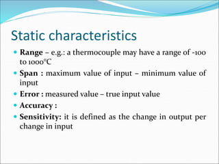 Static characteristics
 Range – e.g.: a thermocouple may have a range of -100
to 1000°C
 Span : maximum value of input – minimum value of
input
 Error : measured value – true input value
 Accuracy :
 Sensitivity: it is defined as the change in output per
change in input
 