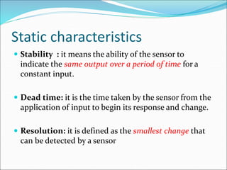 Static characteristics
 Stability : it means the ability of the sensor to
indicate the same output over a period of time for a
constant input.
 Dead time: it is the time taken by the sensor from the
application of input to begin its response and change.
 Resolution: it is defined as the smallest change that
can be detected by a sensor
 