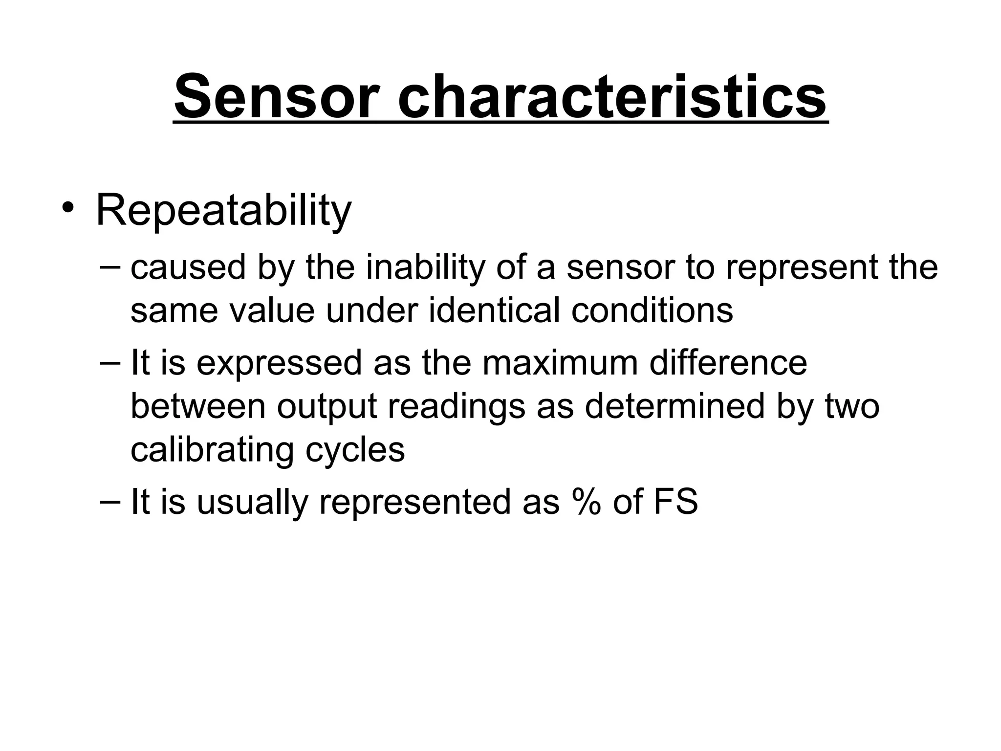 Sensor characteristics
• Repeatability
– caused by the inability of a sensor to represent the
same value under identical conditions
– It is expressed as the maximum difference
between output readings as determined by two
calibrating cycles
– It is usually represented as % of FS
 