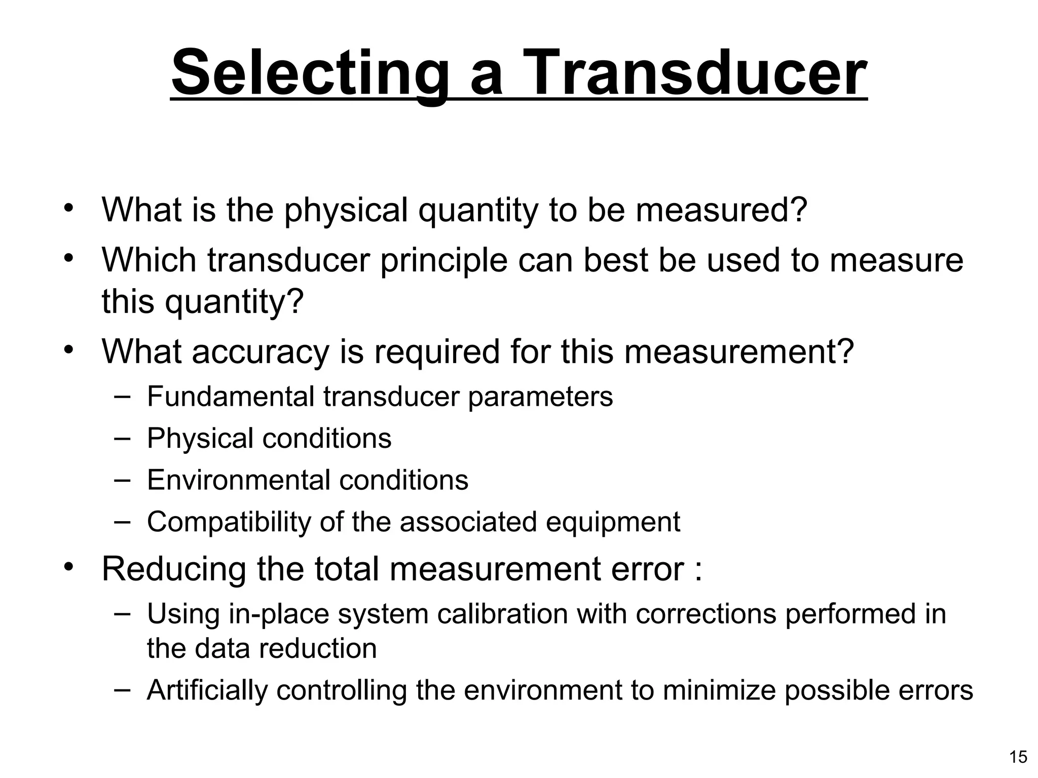 Selecting a Transducer
• What is the physical quantity to be measured?
• Which transducer principle can best be used to measure
this quantity?
• What accuracy is required for this measurement?
– Fundamental transducer parameters
– Physical conditions
– Environmental conditions
– Compatibility of the associated equipment
• Reducing the total measurement error :
– Using in-place system calibration with corrections performed in
the data reduction
– Artificially controlling the environment to minimize possible errors
15
 