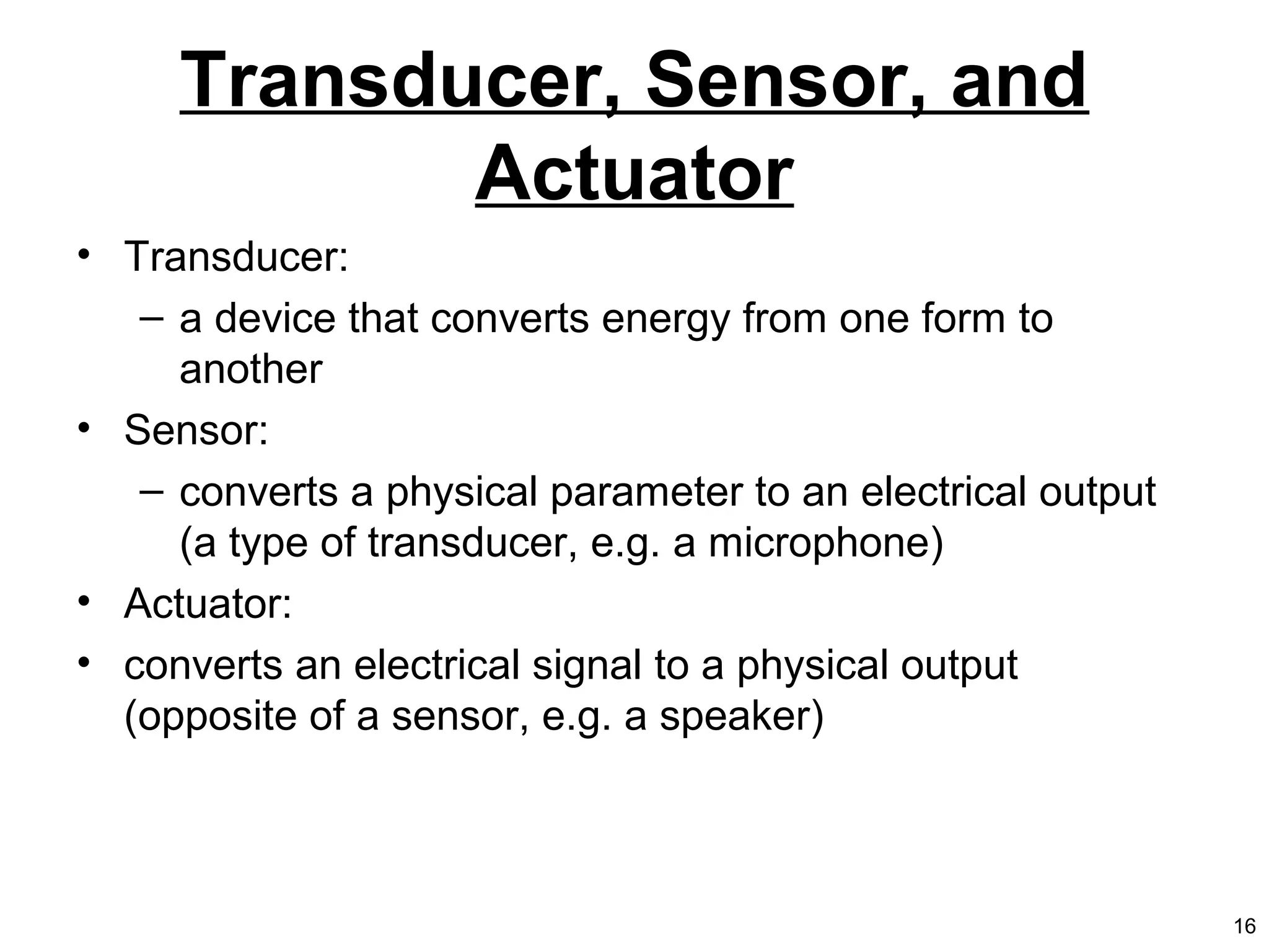 Transducer, Sensor, and
Actuator
• Transducer:
– a device that converts energy from one form to
another
• Sensor:
– converts a physical parameter to an electrical output
(a type of transducer, e.g. a microphone)
• Actuator:
• converts an electrical signal to a physical output
(opposite of a sensor, e.g. a speaker)
16
 