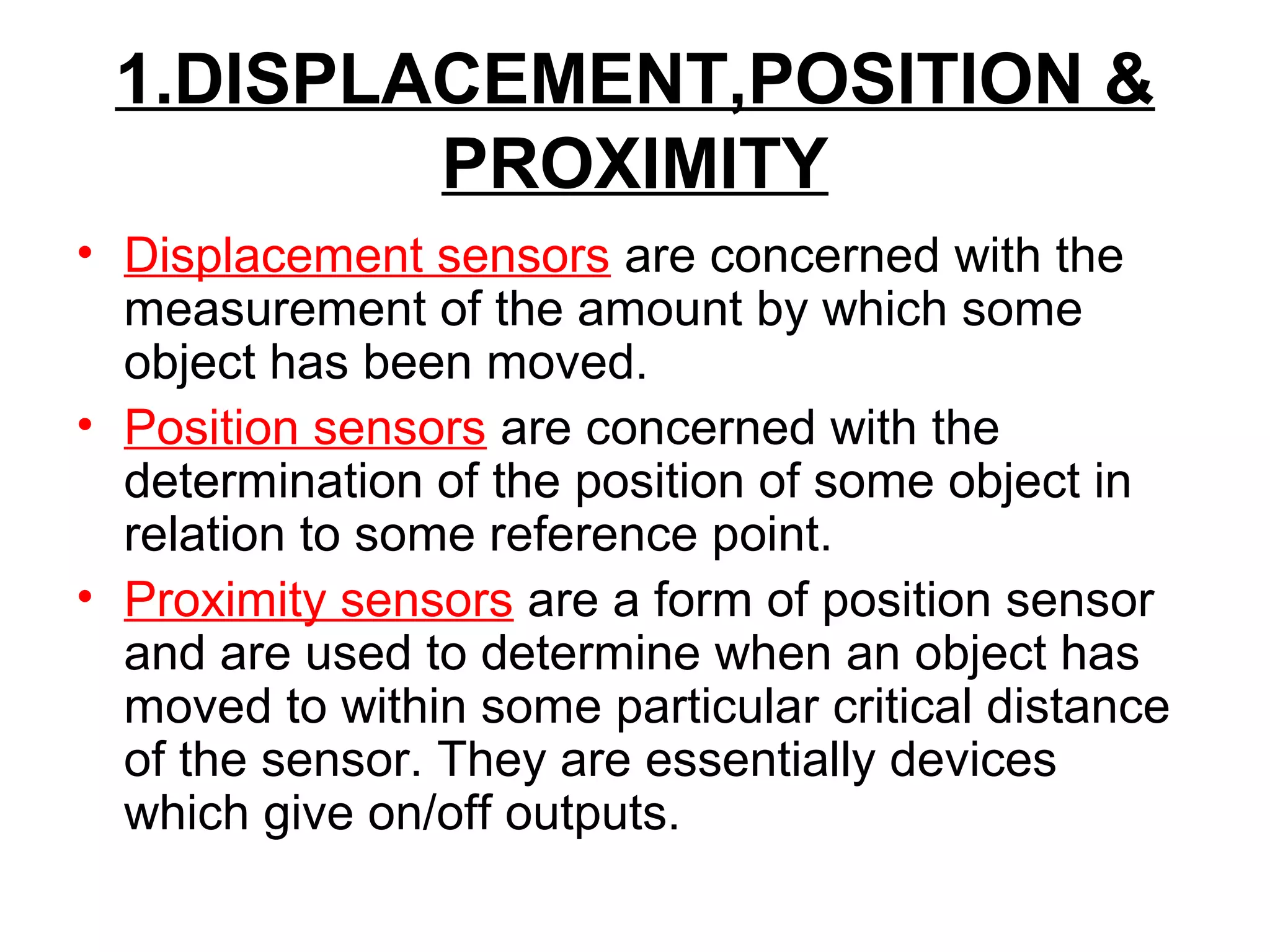 1.DISPLACEMENT,POSITION &
PROXIMITY
• Displacement sensors are concerned with the
measurement of the amount by which some
object has been moved.
• Position sensors are concerned with the
determination of the position of some object in
relation to some reference point.
• Proximity sensors are a form of position sensor
and are used to determine when an object has
moved to within some particular critical distance
of the sensor. They are essentially devices
which give on/off outputs.
 