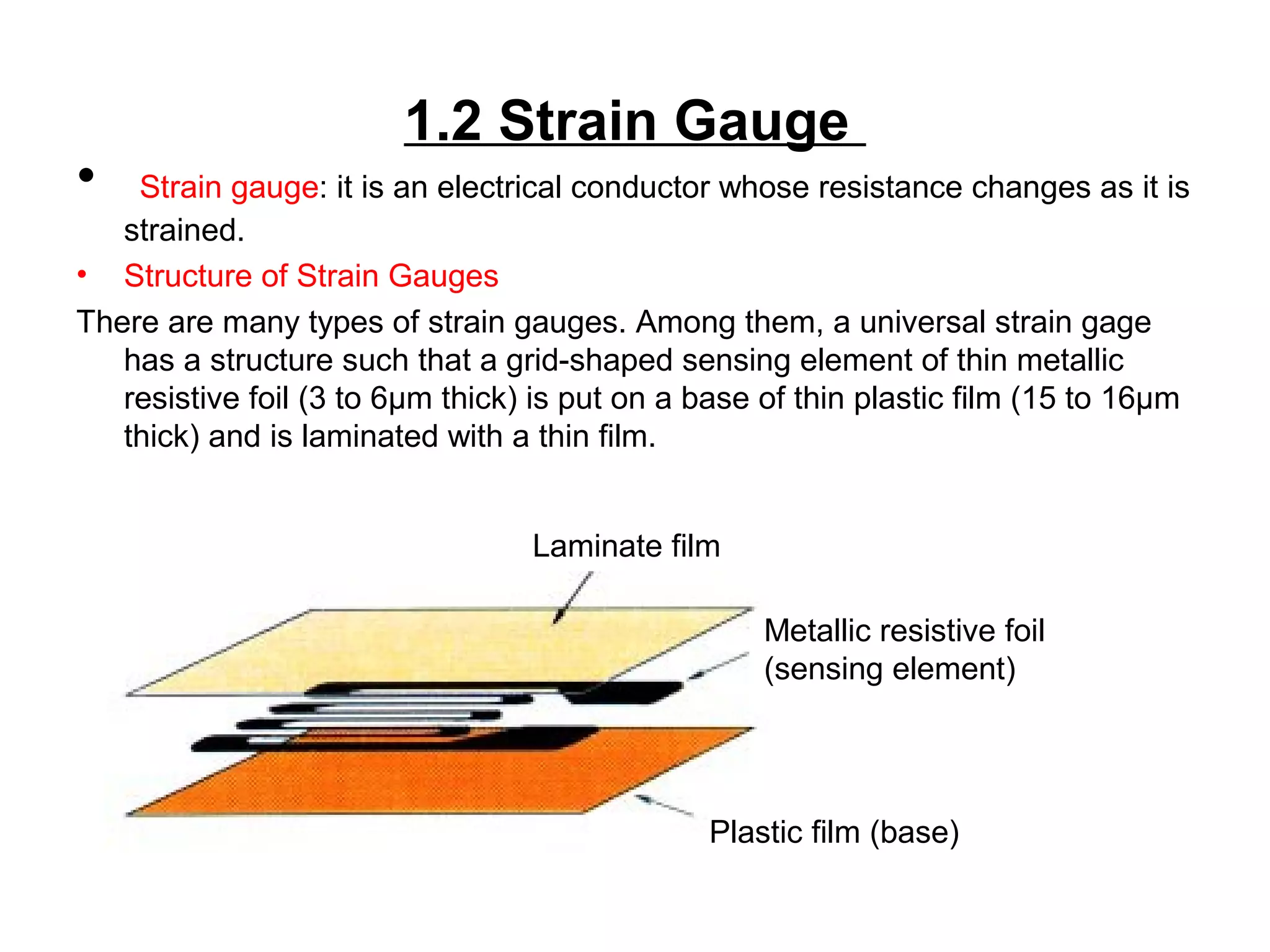 1.2 Strain Gauge
• Strain gauge: it is an electrical conductor whose resistance changes as it is
strained.
• Structure of Strain Gauges
There are many types of strain gauges. Among them, a universal strain gage
has a structure such that a grid-shaped sensing element of thin metallic
resistive foil (3 to 6μm thick) is put on a base of thin plastic film (15 to 16μm
thick) and is laminated with a thin film.
Plastic film (base)
Metallic resistive foil
(sensing element)
Laminate film
 