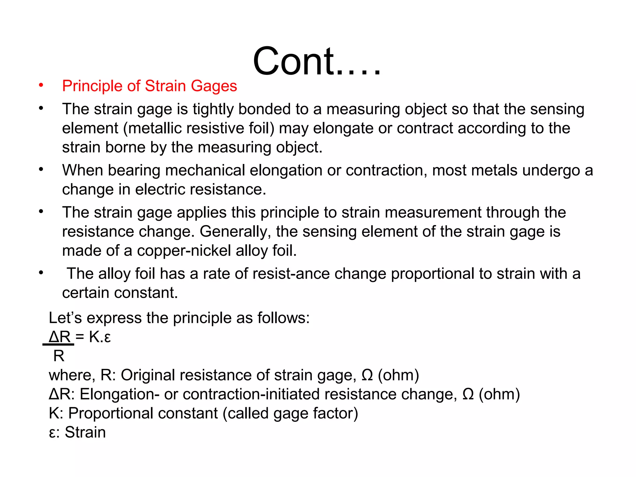 Cont.…• Principle of Strain Gages
• The strain gage is tightly bonded to a measuring object so that the sensing
element (metallic resistive foil) may elongate or contract according to the
strain borne by the measuring object.
• When bearing mechanical elongation or contraction, most metals undergo a
change in electric resistance.
• The strain gage applies this principle to strain measurement through the
resistance change. Generally, the sensing element of the strain gage is
made of a copper-nickel alloy foil.
• The alloy foil has a rate of resist-ance change proportional to strain with a
certain constant.
Let’s express the principle as follows:
ΔR = K.ε
R
where, R: Original resistance of strain gage, Ω (ohm)
ΔR: Elongation- or contraction-initiated resistance change, Ω (ohm)
K: Proportional constant (called gage factor)
ε: Strain
 