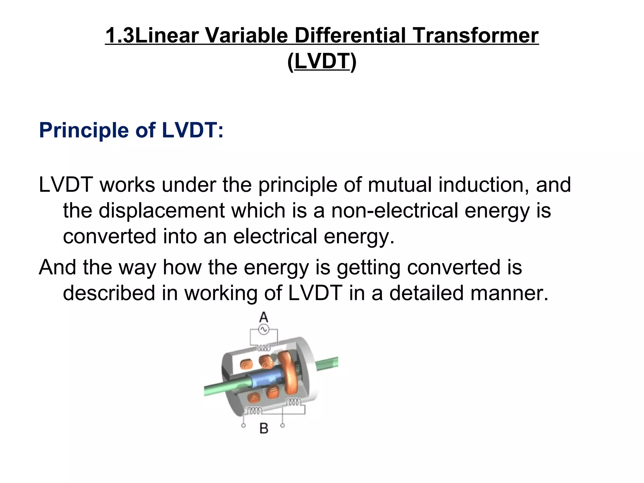 1.3Linear Variable Differential Transformer
(LVDT)
Principle of LVDT:
LVDT works under the principle of mutual induction, and
the displacement which is a non-electrical energy is
converted into an electrical energy.
And the way how the energy is getting converted is
described in working of LVDT in a detailed manner.
 