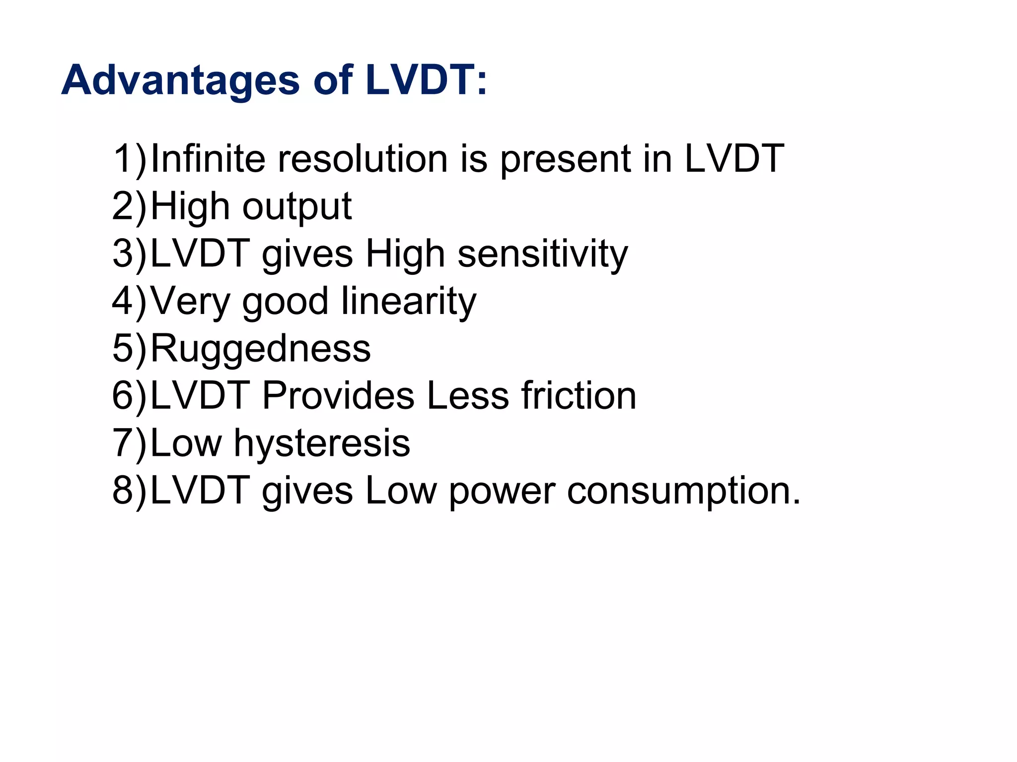 Advantages of LVDT:
1)Infinite resolution is present in LVDT
2)High output
3)LVDT gives High sensitivity
4)Very good linearity
5)Ruggedness
6)LVDT Provides Less friction
7)Low hysteresis
8)LVDT gives Low power consumption.
 