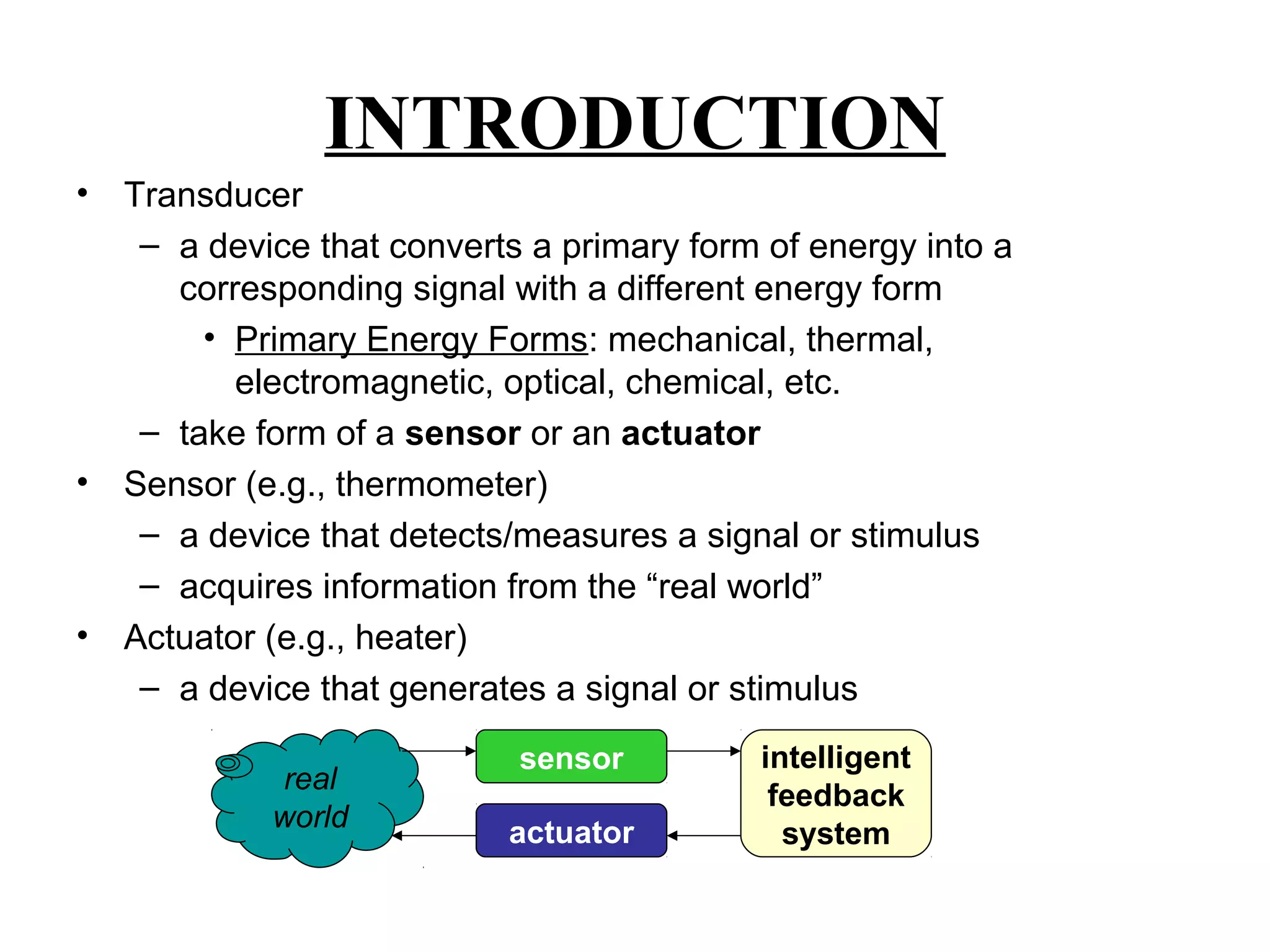 INTRODUCTION
• Transducer
– a device that converts a primary form of energy into a
corresponding signal with a different energy form
• Primary Energy Forms: mechanical, thermal,
electromagnetic, optical, chemical, etc.
– take form of a sensor or an actuator
• Sensor (e.g., thermometer)
– a device that detects/measures a signal or stimulus
– acquires information from the “real world”
• Actuator (e.g., heater)
– a device that generates a signal or stimulus
real
world
sensor
actuator
intelligent
feedback
system
 