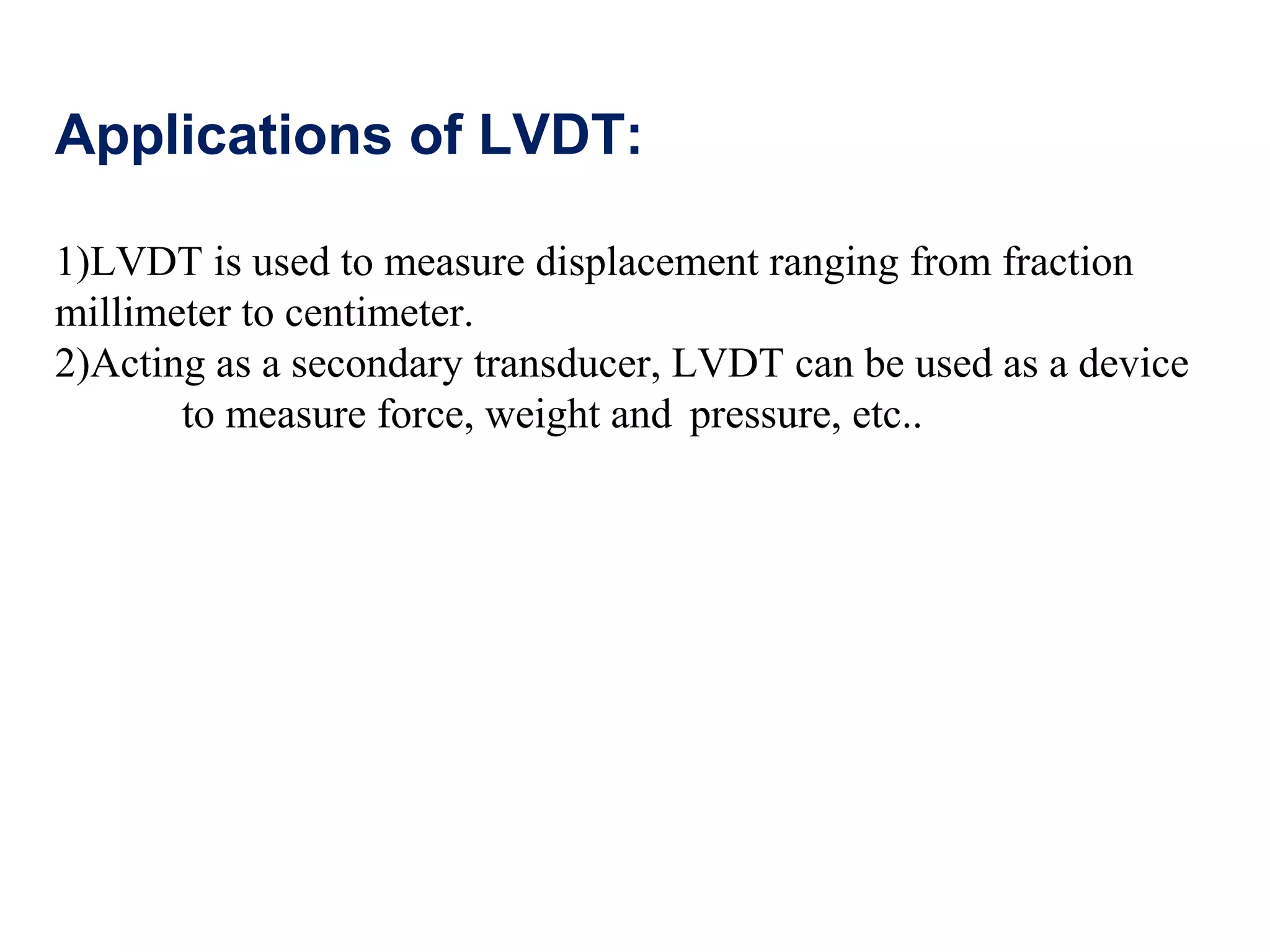 Applications of LVDT:
1)LVDT is used to measure displacement ranging from fraction
millimeter to centimeter.
2)Acting as a secondary transducer, LVDT can be used as a device
to measure force, weight and pressure, etc..
 