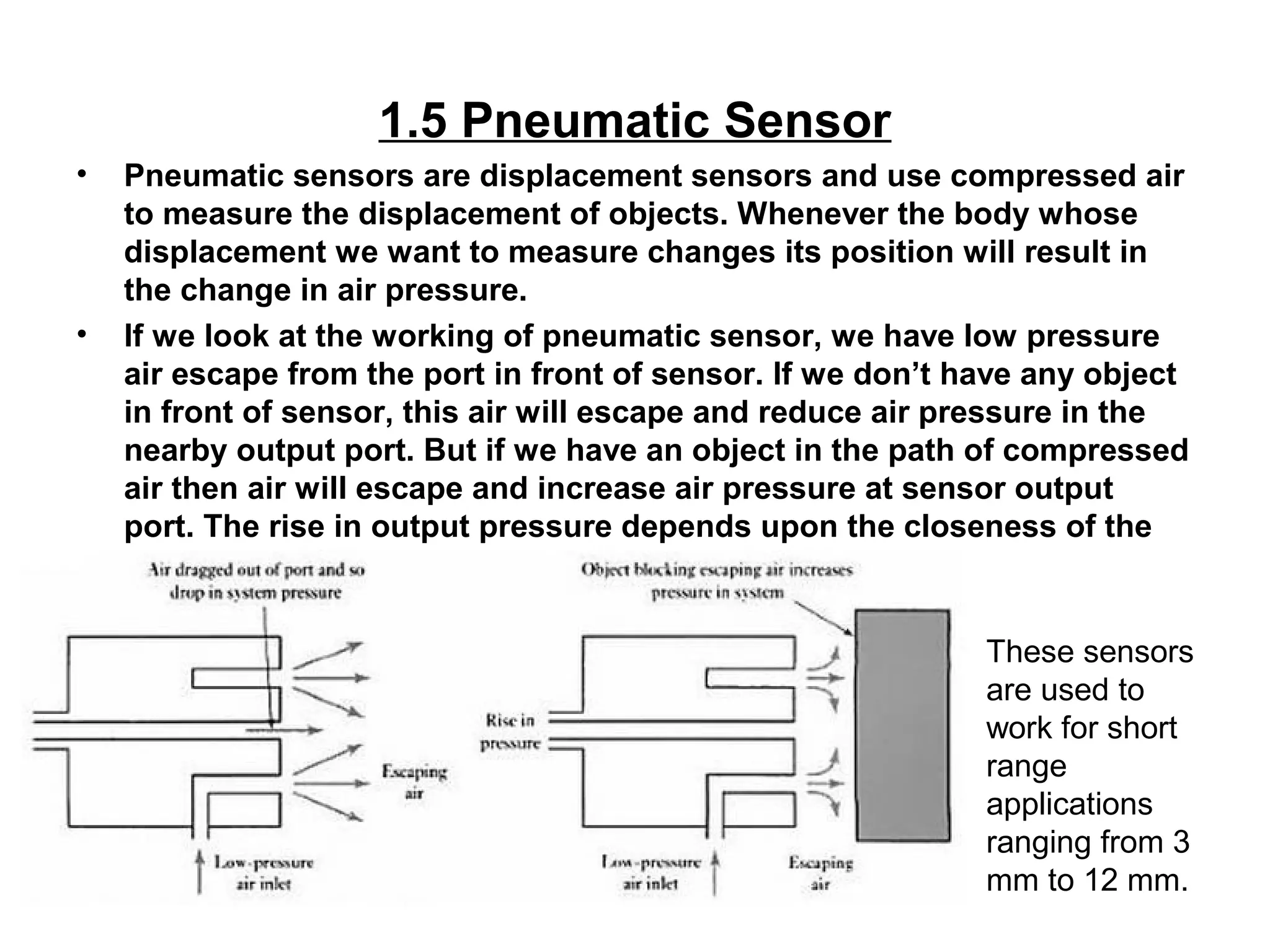 1.5 Pneumatic Sensor
• Pneumatic sensors are displacement sensors and use compressed air
to measure the displacement of objects. Whenever the body whose
displacement we want to measure changes its position will result in
the change in air pressure.
• If we look at the working of pneumatic sensor, we have low pressure
air escape from the port in front of sensor. If we don’t have any object
in front of sensor, this air will escape and reduce air pressure in the
nearby output port. But if we have an object in the path of compressed
air then air will escape and increase air pressure at sensor output
port. The rise in output pressure depends upon the closeness of the
object.
These sensors
are used to
work for short
range
applications
ranging from 3
mm to 12 mm.
 