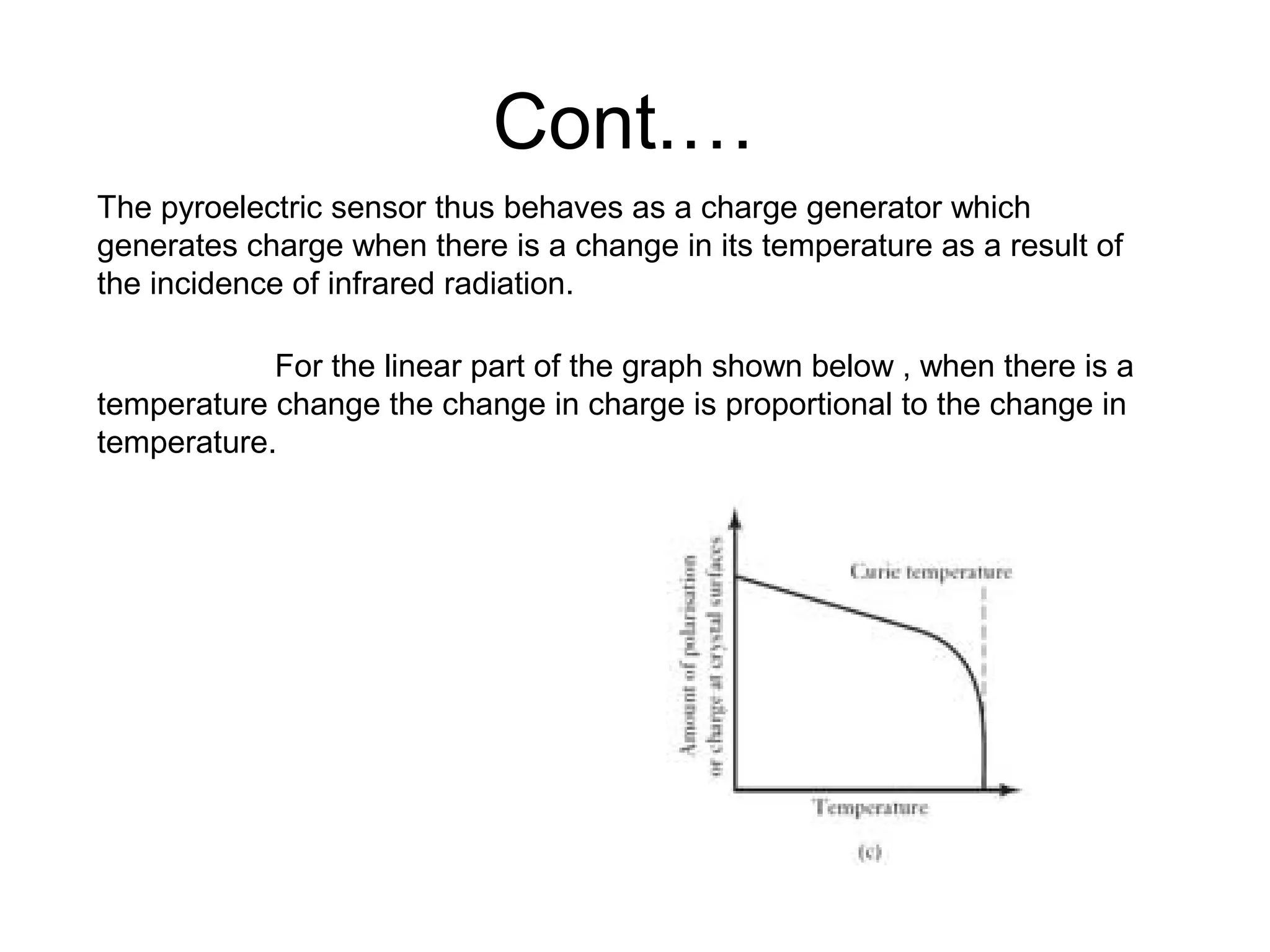 Cont.…
The pyroelectric sensor thus behaves as a charge generator which
generates charge when there is a change in its temperature as a result of
the incidence of infrared radiation.
For the linear part of the graph shown below , when there is a
temperature change the change in charge is proportional to the change in
temperature.
 