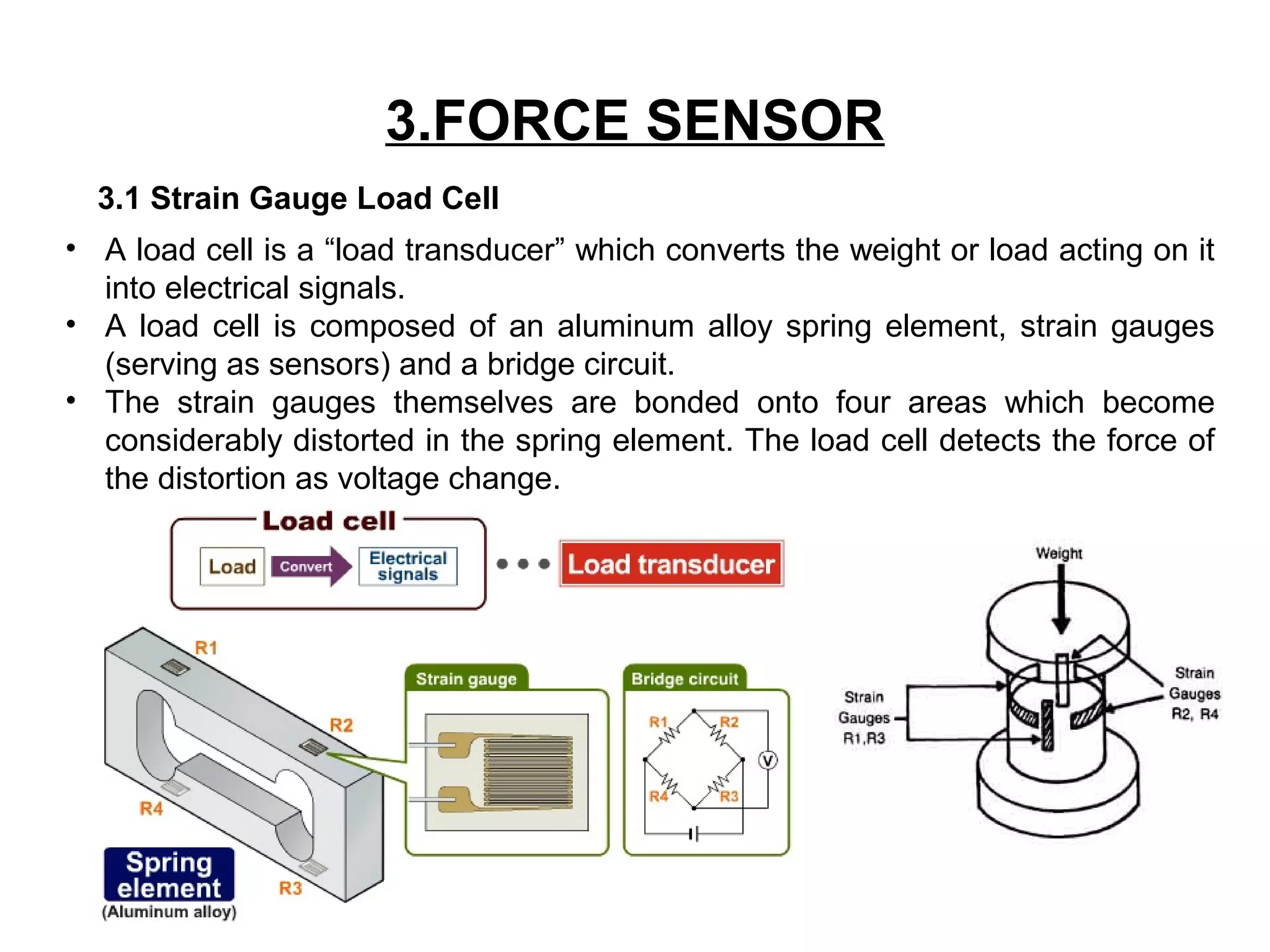 3.FORCE SENSOR
3.1 Strain Gauge Load Cell
• A load cell is a “load transducer” which converts the weight or load acting on it
into electrical signals.
• A load cell is composed of an aluminum alloy spring element, strain gauges
(serving as sensors) and a bridge circuit.
• The strain gauges themselves are bonded onto four areas which become
considerably distorted in the spring element. The load cell detects the force of
the distortion as voltage change.
 