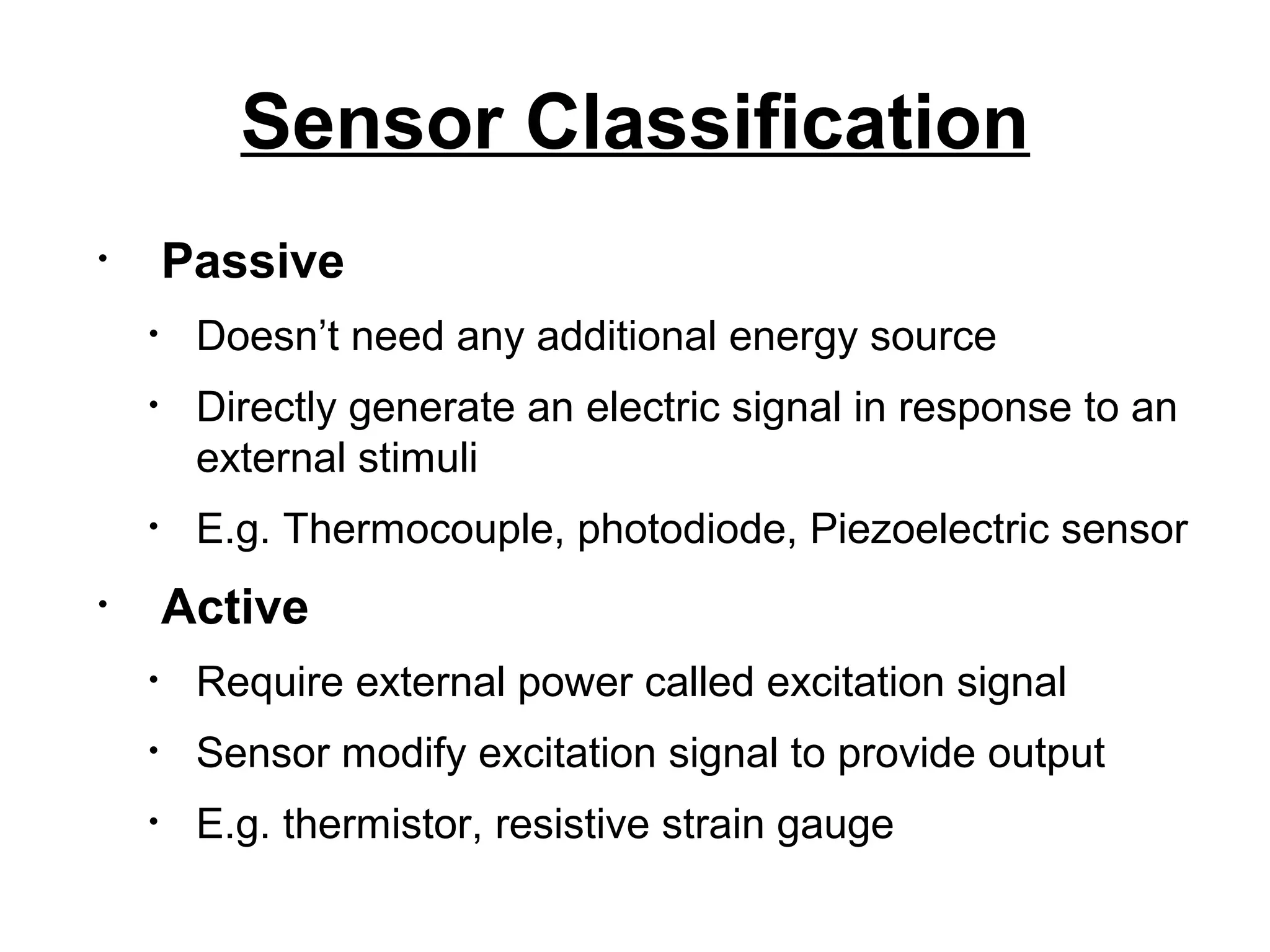 Sensor Classification
• Passive
• Doesn’t need any additional energy source
• Directly generate an electric signal in response to an
external stimuli
• E.g. Thermocouple, photodiode, Piezoelectric sensor
• Active
• Require external power called excitation signal
• Sensor modify excitation signal to provide output
• E.g. thermistor, resistive strain gauge
 