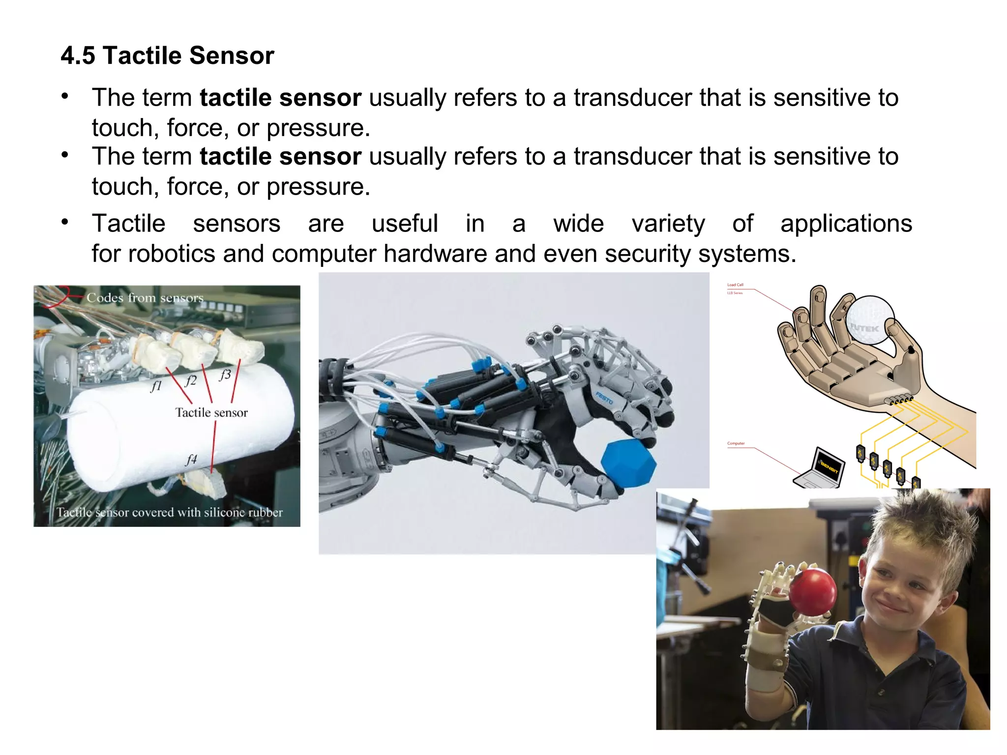 4.5 Tactile Sensor
• The term tactile sensor usually refers to a transducer that is sensitive to
touch, force, or pressure.
• The term tactile sensor usually refers to a transducer that is sensitive to
touch, force, or pressure.
• Tactile sensors are useful in a wide variety of applications
for robotics and computer hardware and even security systems.
 