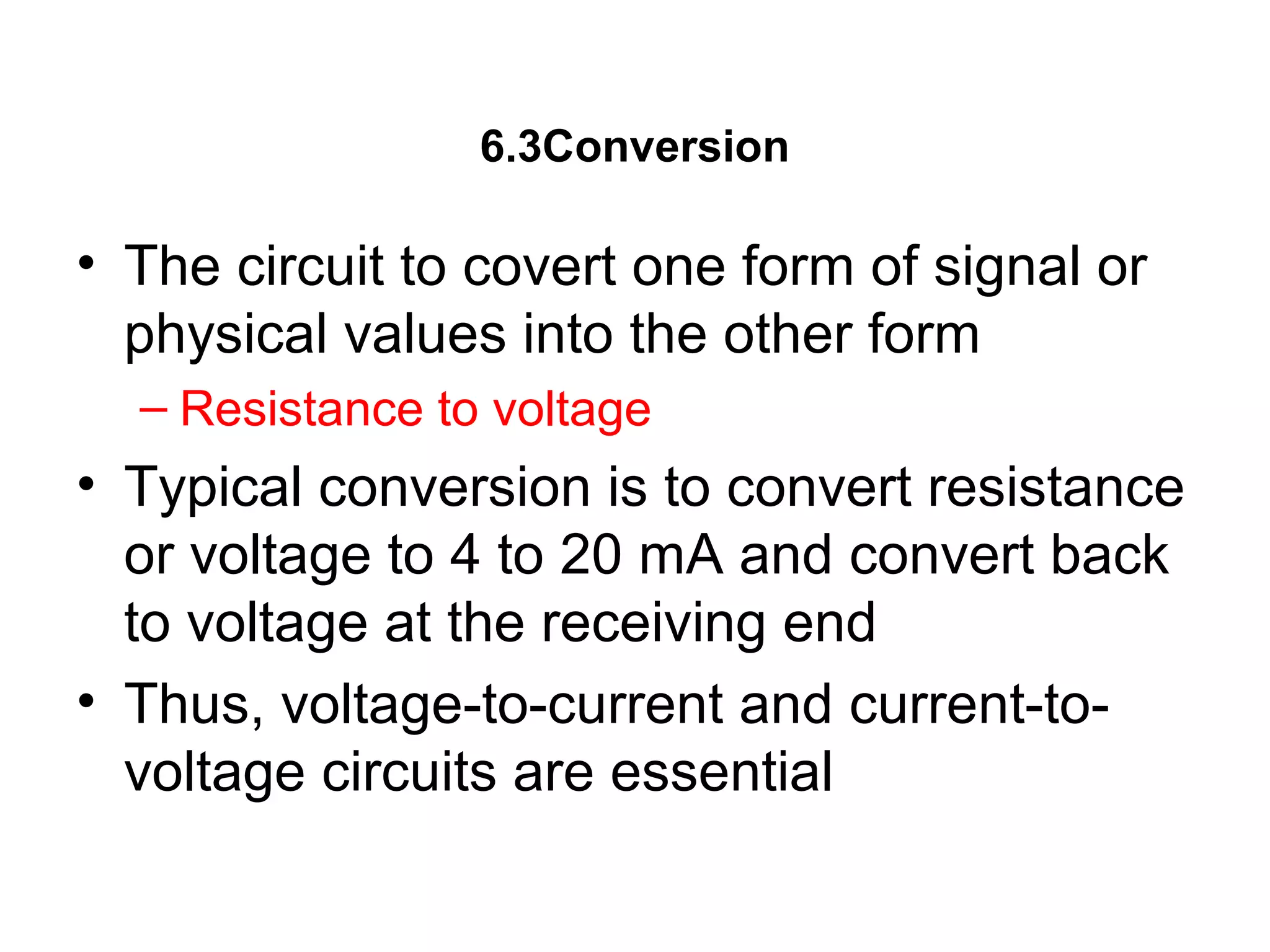 6.3Conversion
• The circuit to covert one form of signal or
physical values into the other form
– Resistance to voltage
• Typical conversion is to convert resistance
or voltage to 4 to 20 mA and convert back
to voltage at the receiving end
• Thus, voltage-to-current and current-to-
voltage circuits are essential
 