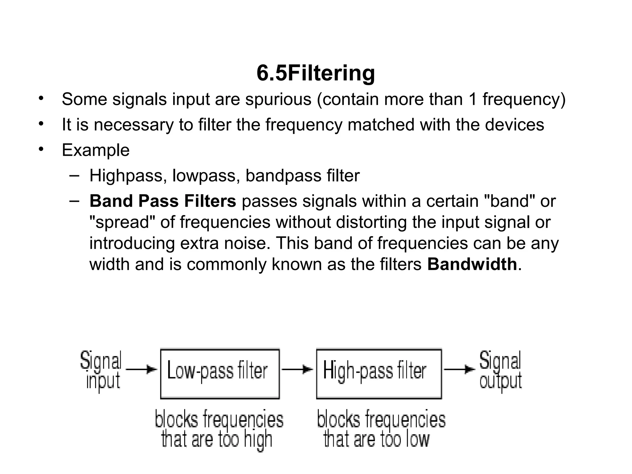 6.5Filtering
• Some signals input are spurious (contain more than 1 frequency)
• It is necessary to filter the frequency matched with the devices
• Example
– Highpass, lowpass, bandpass filter
– Band Pass Filters passes signals within a certain "band" or
"spread" of frequencies without distorting the input signal or
introducing extra noise. This band of frequencies can be any
width and is commonly known as the filters Bandwidth.
 