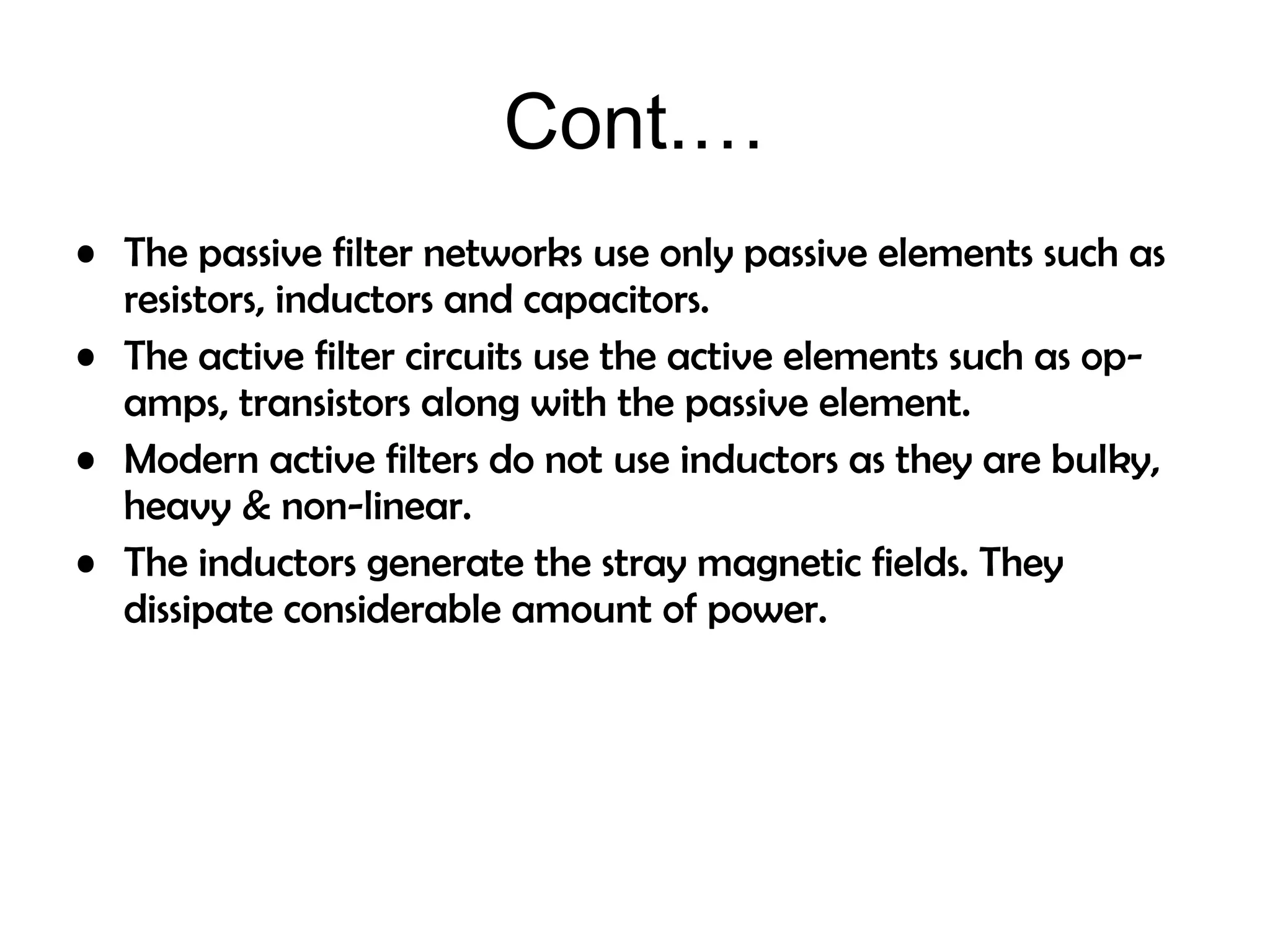 • The passive filter networks use only passive elements such as
resistors, inductors and capacitors.
• The active filter circuits use the active elements such as op-
amps, transistors along with the passive element.
• Modern active filters do not use inductors as they are bulky,
heavy & non-linear.
• The inductors generate the stray magnetic fields. They
dissipate considerable amount of power.
Cont.…
 