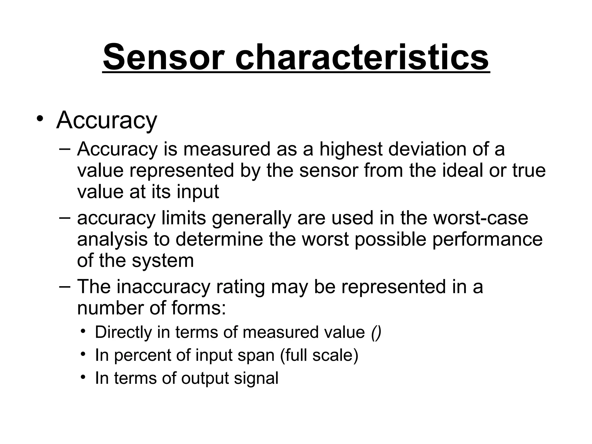 Sensor characteristics
• Accuracy
– Accuracy is measured as a highest deviation of a
value represented by the sensor from the ideal or true
value at its input
– accuracy limits generally are used in the worst-case
analysis to determine the worst possible performance
of the system
– The inaccuracy rating may be represented in a
number of forms:
• Directly in terms of measured value ()
• In percent of input span (full scale)
• In terms of output signal
 