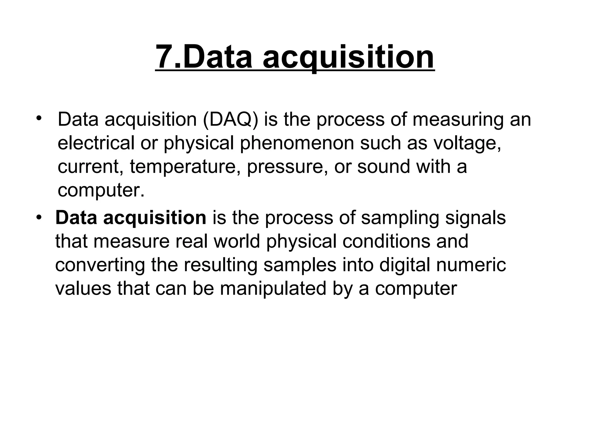 7.Data acquisition
• Data acquisition (DAQ) is the process of measuring an
electrical or physical phenomenon such as voltage,
current, temperature, pressure, or sound with a
computer.
• Data acquisition is the process of sampling signals
that measure real world physical conditions and
converting the resulting samples into digital numeric
values that can be manipulated by a computer
 