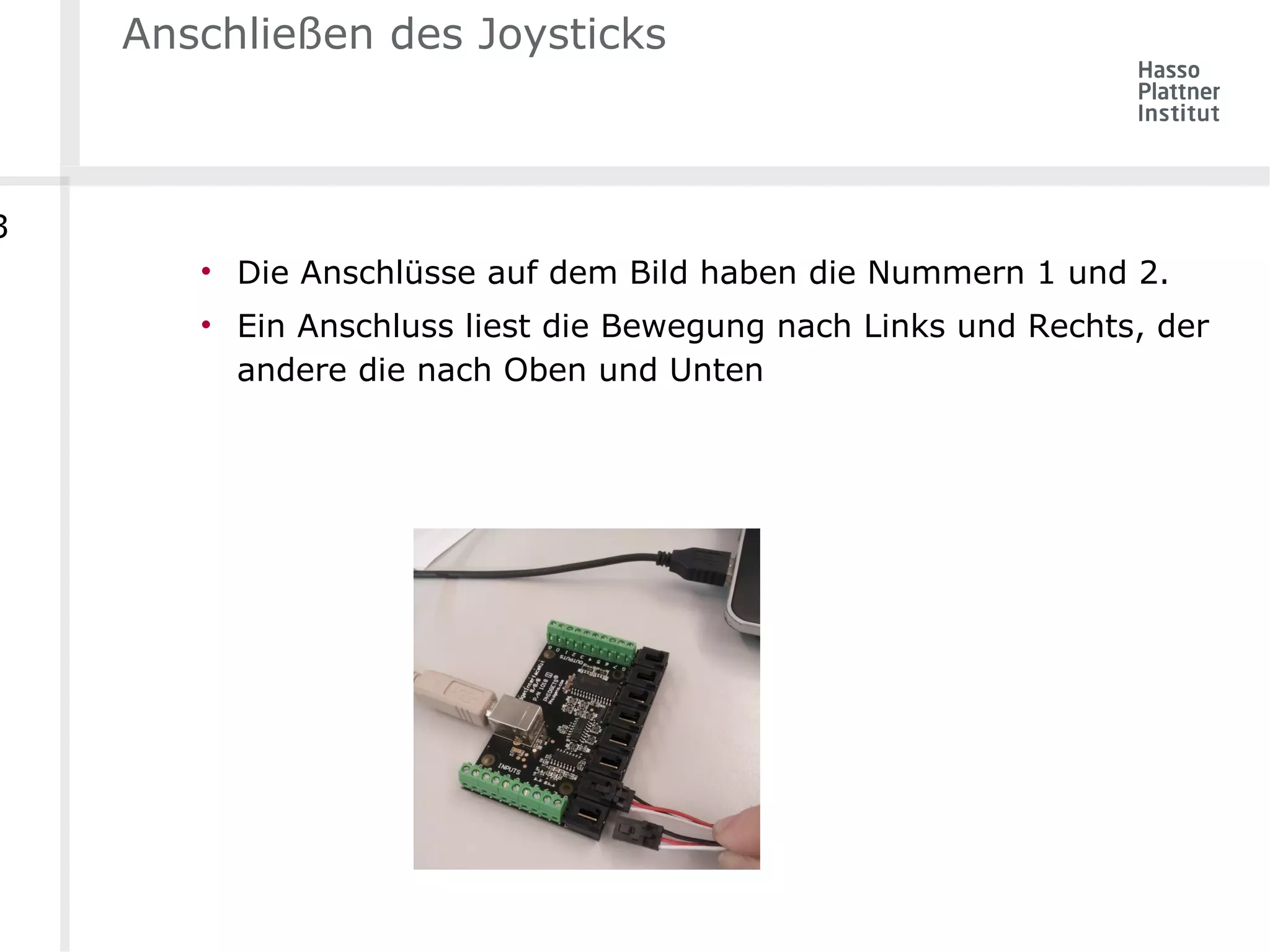 Anschließen des Joysticks 
• Die Anschlüsse auf dem Bild haben die Nummern 1 und 2. 
• Ein Anschluss liest die Bewegung nach Links und Rechts, der 
andere die nach Oben und Unten 
3 
 