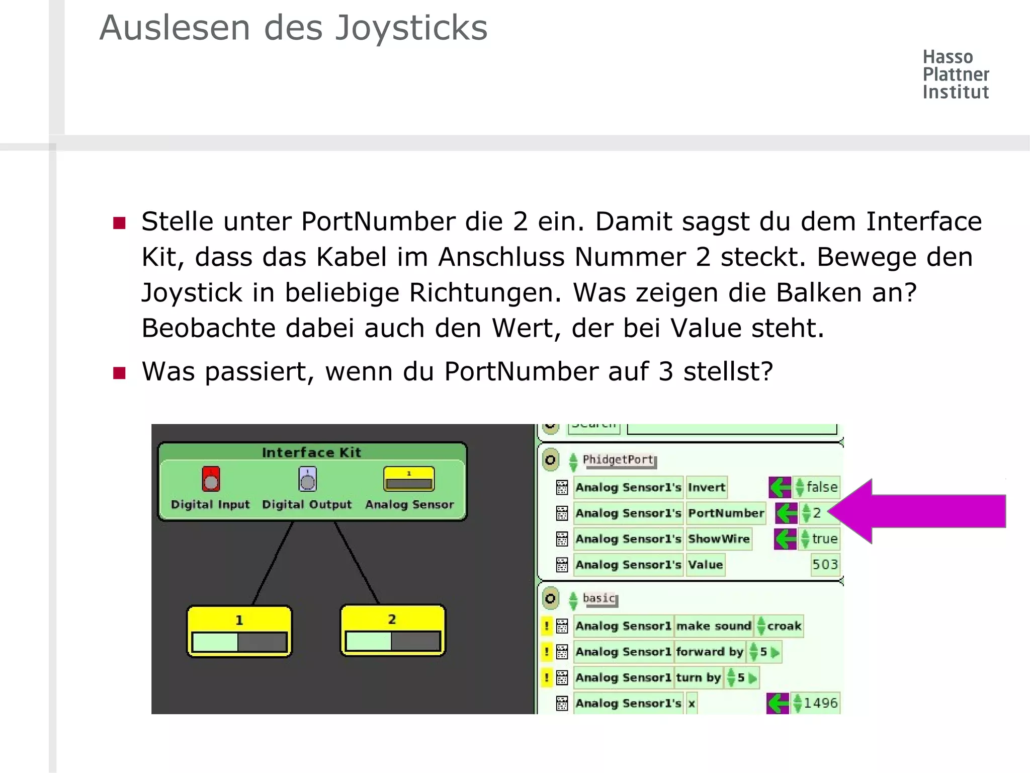 Auslesen des Joysticks 
■ Stelle unter PortNumber die 2 ein. Damit sagst du dem Interface 
Kit, dass das Kabel im Anschluss Nummer 2 steckt. Bewege den 
Joystick in beliebige Richtungen. Was zeigen die Balken an? 
Beobachte dabei auch den Wert, der bei Value steht. 
■ Was passiert, wenn du PortNumber auf 3 stellst? 
