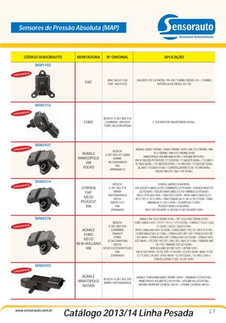 Sensores de Pressão Absoluta (MAP)

CÓDIGO SENSORAUTO

MONTADORA

Nº ORIGINAL

APLICAÇÃO

FIAT

MM: 502.011.02
FIAT: 46531222

DUCATO TD 2.8 DIESEL 99>00 / TURBO DIESEL 01> / TURBO
INTERCULER DIESEL 02>05

FORD

BOSCH: 0 281 002 316
CUMMINS: 4893924
FORD: BG5X9D290AA

F 250 MOTOR MAXPOWER 04/06>

AGRALE
MARCOPOLO
VW
VOLVO

BOSCH:
0 281 002 437 (680)
MWM:
961200690024
VW:
2R0906051C

AGRALE: 8500 E-TRONIC / 9200 E-TRONIC 10/05 / MA 7.5 E-TRONIC / MA
8.5 E-TRONIC / MA 9.2 E-TRONIC 01/05
MARCOPOLO: VOLARE W80 01/05> / VOLARE W9 01/05>
VW: 8.150 EOD /9.150 EOD / 17.210 EOD / 17.260 EOT 02/04> / 13.180 E /
15.180 E 06/05> / 15.180 EOD 01/05> / 15.190 EOD / 17.230 EOD 10/06>
26.260 E / 31/260 E 01/06> / CONSTELLATION 13.18 / 15.180 04/06>
VOLVO: VM 210 / 260 / 310 01/06>

CITROEN
FIAT
IVECO
PEUGEOT
VW

BOSCH:
0 281 002 514
MWM:
940700690024
IVECO:
500351377
VW:
2P0906051

CITROEN: JUMPER 2.8 HDI 09/05>
FIAT: DUCATO CARGO 2.8 JTD / COMBINATO 2.8 JTD 06/05> / DUCALTO MULTI T.A
2.8 JTD 06/05> / DUCATO MAXI CARGO 2.8 JTD / MINIBUS 2.8 JTD 06/05>
IVECO: CITYCLASS 10/05> / DAILY 50C13 05/99 > 09/04 / DAILY CHASSI 35.13 /
40.13 / 50.13 / 70.13 10/05> / DAILY FURGÃO 38.13 / 40.13 / 50.13 10/05> / DAILY
MAXVAN 40.13 / 50.13 10/05> / SCUDATO 60.13 10/05>
PEUGEOT: BOXER 2.8 HDI 09/05>
VW: 5.140 E DELIVERY / 5.140 EOD / 8.150 E DELIVERY 10/05>

SKM1102
TO

LANÇAMEN

SKM2316
TO

LANÇAMEN

TO

LANÇAMEN

TO

SKM2437

SKM2514

LANÇAMEN

SKM2576
TO

LANÇAMEN

AGRALE
FORD
IVECO
NEW HOLLAND
VW

AGRALE: MA 12.0 E-TRONIC 01/05> / MT 12.0 LE/SB E-TRONIC 01/05>
FORD: CARGO C 815 / 1317 E / 1517 E / 1717 E 01/05> / CARGO C 1722 E / 2422
BOSCH:
E / 2428 E / 2622 E / 2626 E 01/06>
0 281 002 576
IVECO: CAVALLINO 450 E 32 03/08> / EUROCARGO 170 E 22 / 230 E 22 01/05>
CUMMINS:
/ EUROCARGO 230 E 24 12/08> / STRALIS 450 S 38T / 42T / STRALIS 570 S 38T
3968437
/ 42T 08/05> / STRALIS 490 S 38T / STRALIS 450 S 42T 02/08> / STRALIS 740 S
FORD:
42TZ 08/05> / TECTOR 170 E 25T / 240 E 25S / 260 E 25 12/08> / TRAKKER 380T
2C4612A697AA
38 / T42 / TRAKKER 720T 42T 02/08>
IVECO:
NEW HOLLAND: W170B 12/07> / W190B 12/07>
501073323/504073323
VW: 8.150 E 09/04> / 8.150 EOD / 9.150 EOD / 23.250 E 02/04> 08/04 / 9.150
VW:
E / 17.250 E / 24.250 E 07/03>08/04 / 13.170 E 02/04> / 15.190 E 12/04> /
2S0906051
CONSTELLATION 17.250 / 24.250 10/05>

SKM2593
TO
LANÇAMEN

AGRALE
MARCOPOLO
NISSAN

www.sensorauto.com.br

BOSCH: 0 281 002 593
MWM: 940700690034

AGRALE: FURGOVAN 6000 E TRONIC 10/05> / MARRUA 2.8 TDI 07/06>
MARCOPOLO: VOLARE V5 2.8 D 01/06> / VOLARE V6 2.8 D 01/06>
NISSAN: FRONTIER 2.8 DIESEL 08/10> / XTERRA 2.8 DIESEL 08/10>

Catálogo 2013/14 Linha Pesada

17

 
