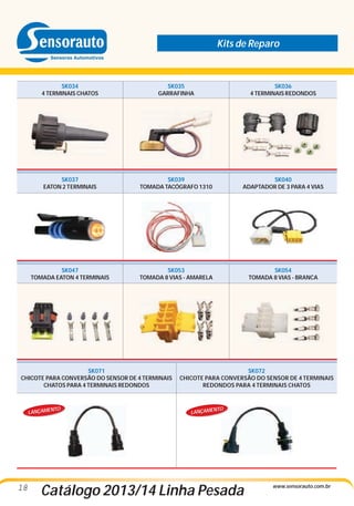 Kits de Reparo

SK034
4 TERMINAIS CHATOS

SK035
GARRAFINHA

SK036
4 TERMINAIS REDONDOS

SK037
EATON 2 TERMINAIS

SK039
TOMADA TACÓGRAFO 1310

SK040
ADAPTADOR DE 3 PARA 4 VIAS

SK047
TOMADA EATON 4 TERMINAIS

SK053
TOMADA 8 VIAS - AMARELA

SK054
TOMADA 8 VIAS - BRANCA

SK071
CHICOTE PARA CONVERSÃO DO SENSOR DE 4 TERMINAIS
CHATOS PARA 4 TERMINAIS REDONDOS

NTO

LANÇAME

18

SK072
CHICOTE PARA CONVERSÃO DO SENSOR DE 4 TERMINAIS
REDONDOS PARA 4 TERMINAIS CHATOS

NTO

LANÇAME

Catálogo 2013/14 Linha Pesada

www.sensorauto.com.br

 