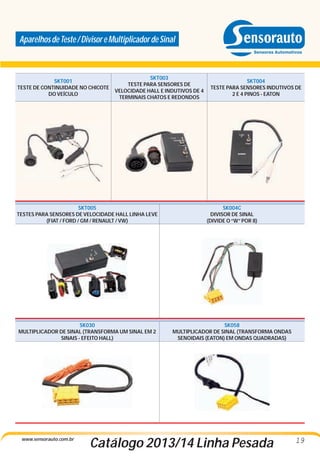 Aparelhos de Teste / Divisor e Multiplicador de Sinal

SKT001
TESTE DE CONTINUIDADE NO CHICOTE
DO VEÍCULO

SKT003
TESTE PARA SENSORES DE
VELOCIDADE HALL E INDUTIVOS DE 4
TERMINAIS CHATOS E REDONDOS

SKT004
TESTE PARA SENSORES INDUTIVOS DE
2 E 4 PINOS - EATON

SKT005
TESTES PARA SENSORES DE VELOCIDADE HALL LINHA LEVE
(FIAT / FORD / GM / RENAULT / VW)

SK004C
DIVISOR DE SINAL
(DIVIDE O “W” POR 8)

SK030
MULTIPLICADOR DE SINAL (TRANSFORMA UM SINAL EM 2
SINAIS - EFEITO HALL)

SK058
MULTIPLICADOR DE SINAL (TRANSFORMA ONDAS
SENOIDAIS (EATON) EM ONDAS QUADRADAS)

www.sensorauto.com.br

Catálogo 2013/14 Linha Pesada

19

 