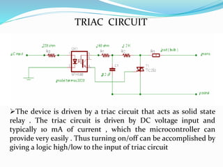 TRIAC CIRCUIT
The device is driven by a triac circuit that acts as solid state
relay . The triac circuit is driven by DC voltage input and
typically 10 mA of current , which the microcontroller can
provide very easily . Thus turning on/off can be accomplished by
giving a logic high/low to the input of triac circuit
 