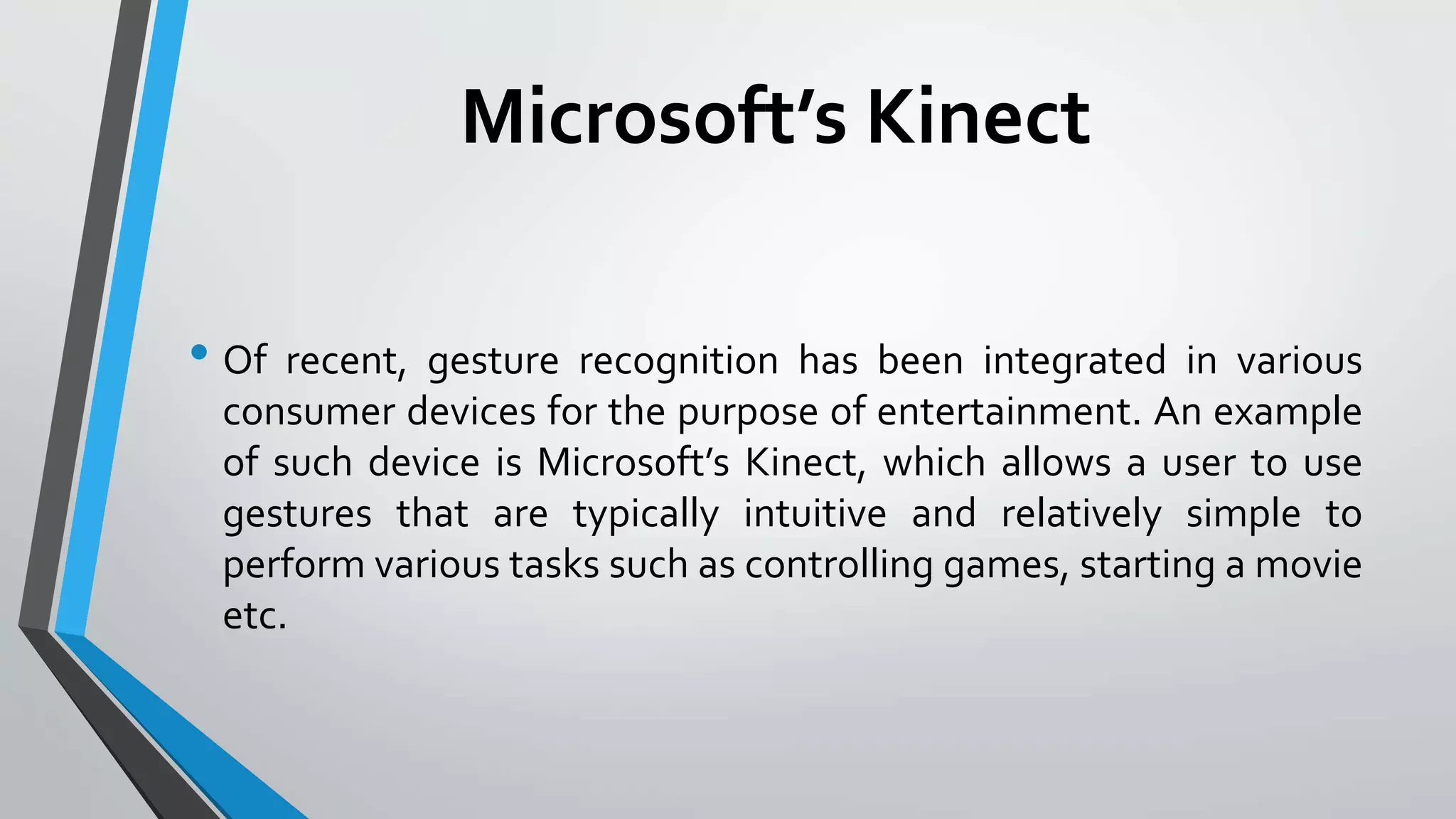 Microsoft’s Kinect 
• Of recent, gesture recognition has been integrated in various 
consumer devices for the purpose of entertainment. An example 
of such device is Microsoft’s Kinect, which allows a user to use 
gestures that are typically intuitive and relatively simple to 
perform various tasks such as controlling games, starting a movie 
etc. 
 