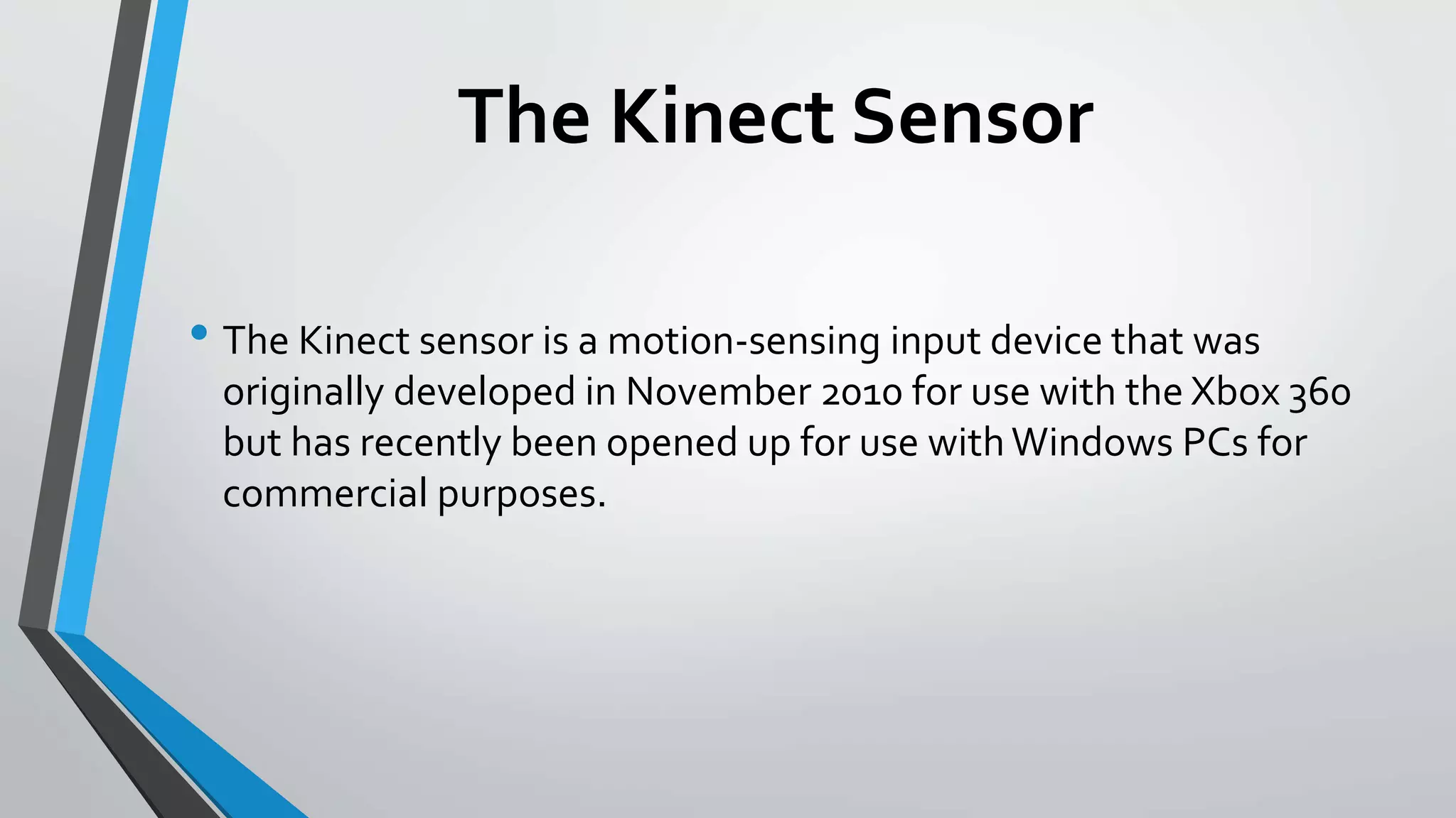 The Kinect Sensor 
• The Kinect sensor is a motion-sensing input device that was 
originally developed in November 2010 for use with the Xbox 360 
but has recently been opened up for use with Windows PCs for 
commercial purposes. 
 