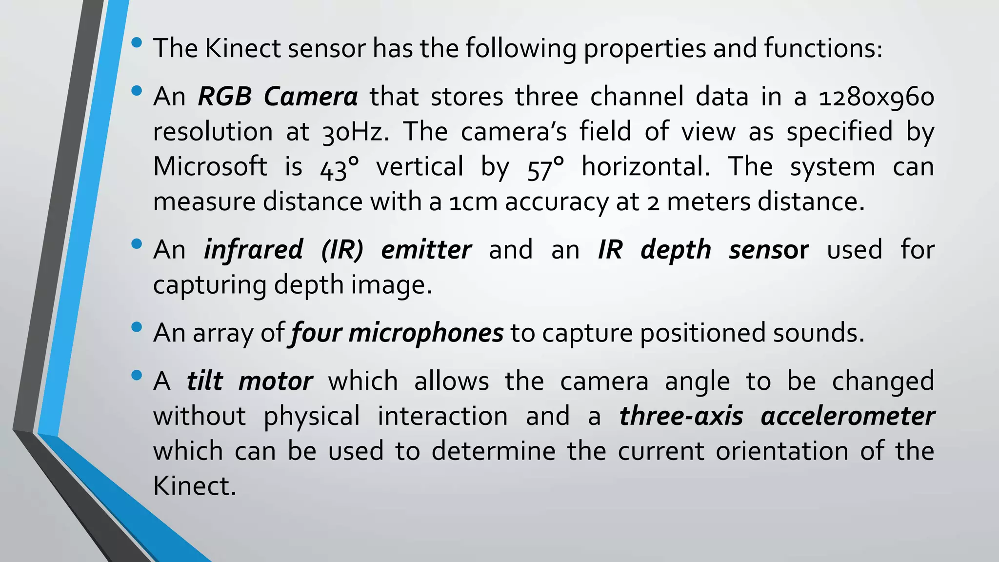 • The Kinect sensor has the following properties and functions: 
• An RGB Camera that stores three channel data in a 1280x960 
resolution at 30Hz. The camera’s field of view as specified by 
Microsoft is 43° vertical by 57° horizontal. The system can 
measure distance with a 1cm accuracy at 2 meters distance. 
• An infrared (IR) emitter and an IR depth sensor used for 
capturing depth image. 
• An array of four microphones to capture positioned sounds. 
• A tilt motor which allows the camera angle to be changed 
without physical interaction and a three-axis accelerometer 
which can be used to determine the current orientation of the 
Kinect. 
 
