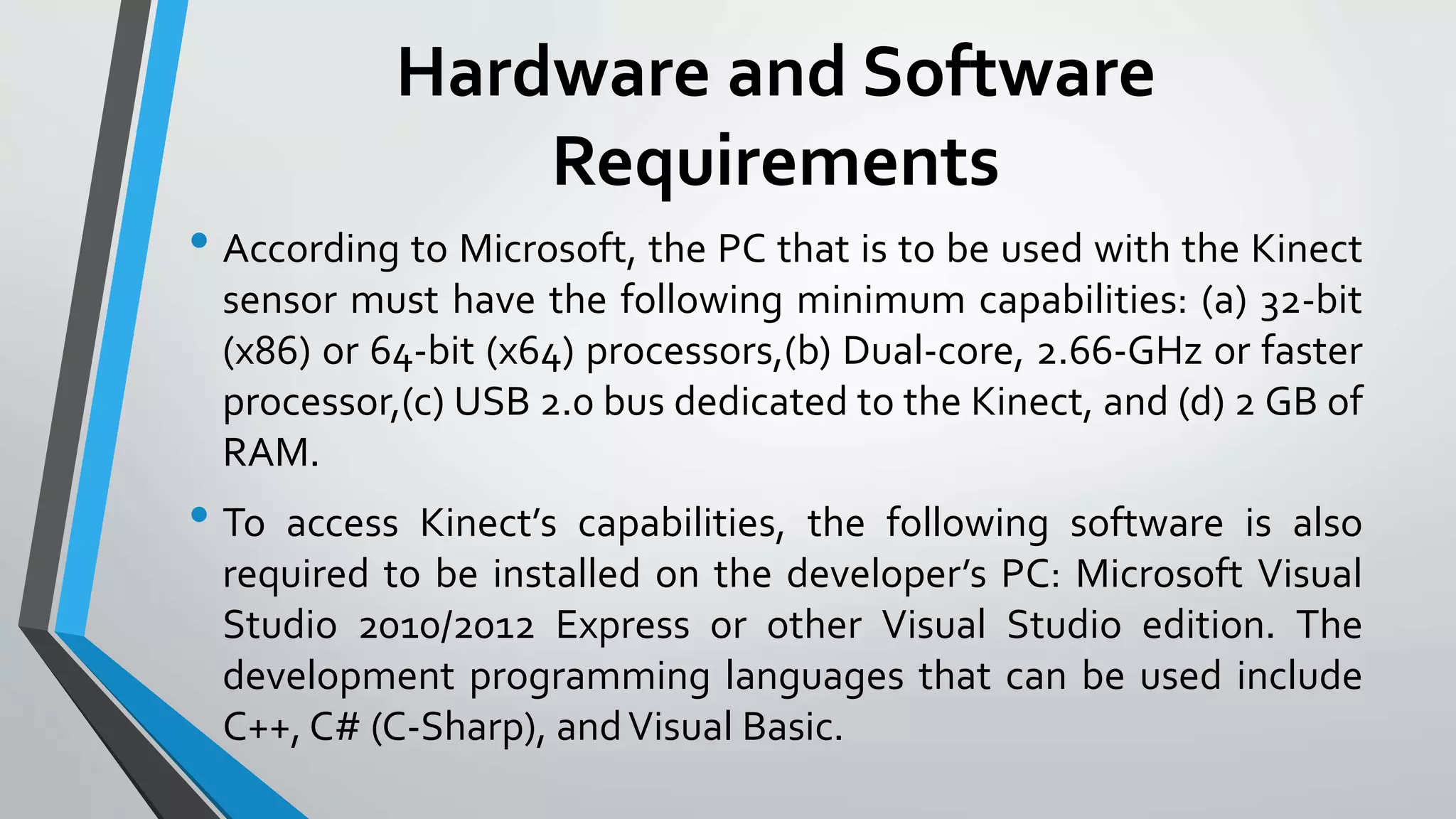 Hardware and Software 
Requirements 
• According to Microsoft, the PC that is to be used with the Kinect 
sensor must have the following minimum capabilities: (a) 32-bit 
(x86) or 64-bit (x64) processors,(b) Dual-core, 2.66-GHz or faster 
processor,(c) USB 2.0 bus dedicated to the Kinect, and (d) 2 GB of 
RAM. 
• To access Kinect’s capabilities, the following software is also 
required to be installed on the developer’s PC: Microsoft Visual 
Studio 2010/2012 Express or other Visual Studio edition. The 
development programming languages that can be used include 
C++, C# (C-Sharp), and Visual Basic. 
 