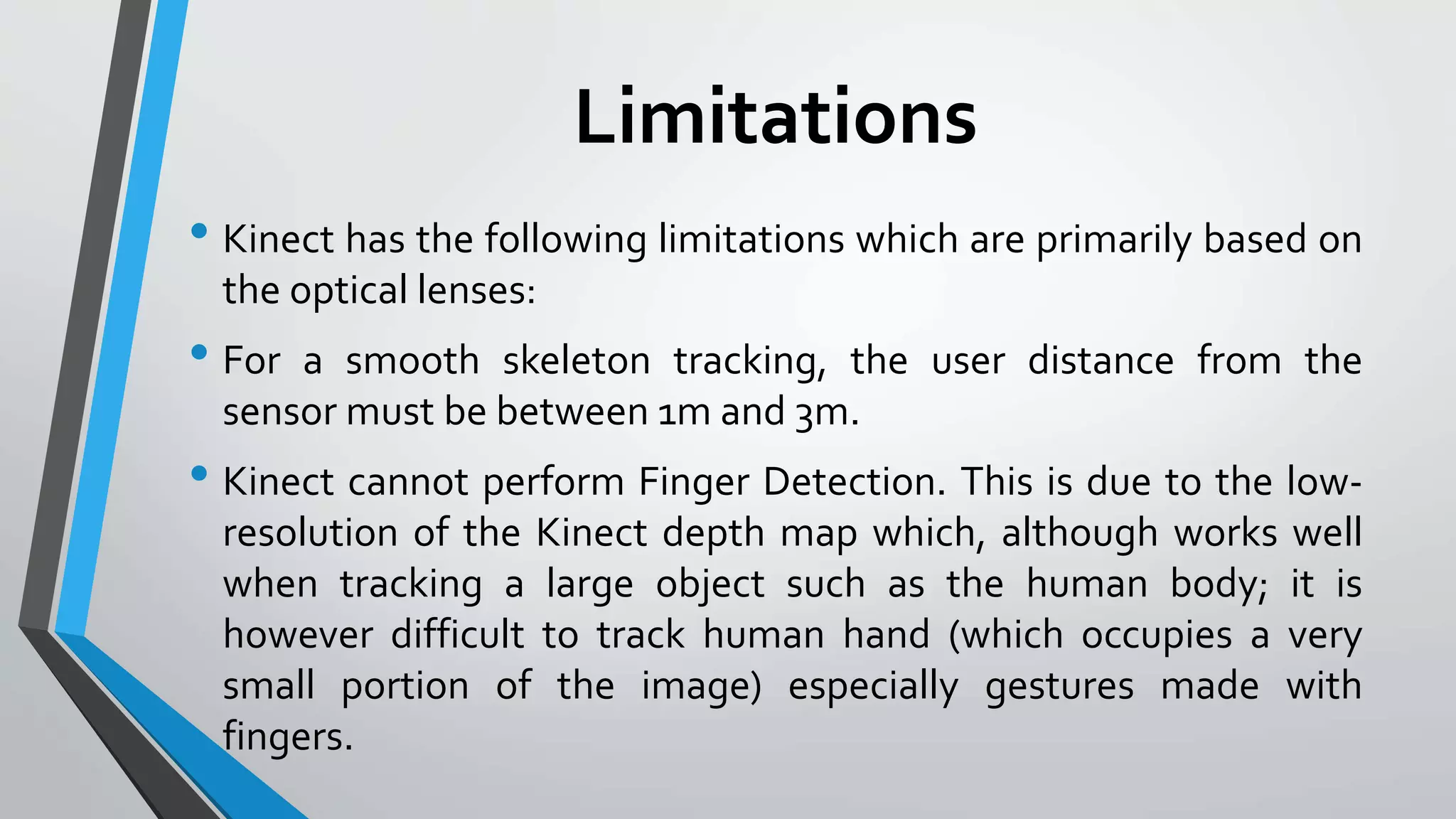 Limitations 
• Kinect has the following limitations which are primarily based on 
the optical lenses: 
• For a smooth skeleton tracking, the user distance from the 
sensor must be between 1mand 3m. 
• Kinect cannot perform Finger Detection. This is due to the low-resolution 
of the Kinect depth map which, although works well 
when tracking a large object such as the human body; it is 
however difficult to track human hand (which occupies a very 
small portion of the image) especially gestures made with 
fingers. 
 