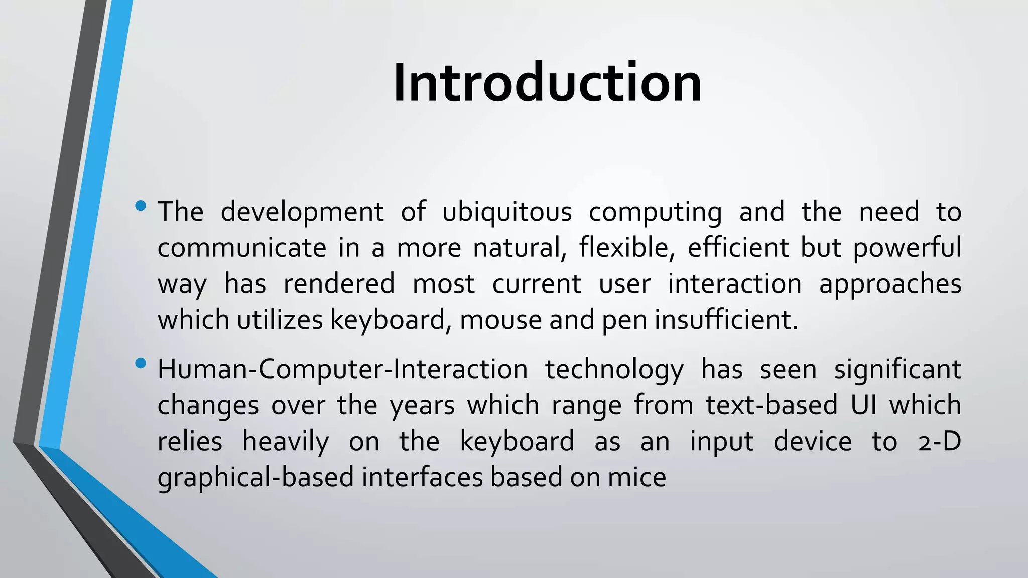 Introduction 
• The development of ubiquitous computing and the need to 
communicate in a more natural, flexible, efficient but powerful 
way has rendered most current user interaction approaches 
which utilizes keyboard, mouse and pen insufficient. 
• Human-Computer-Interaction technology has seen significant 
changes over the years which range from text-based UI which 
relies heavily on the keyboard as an input device to 2-D 
graphical-based interfaces based on mice 
 