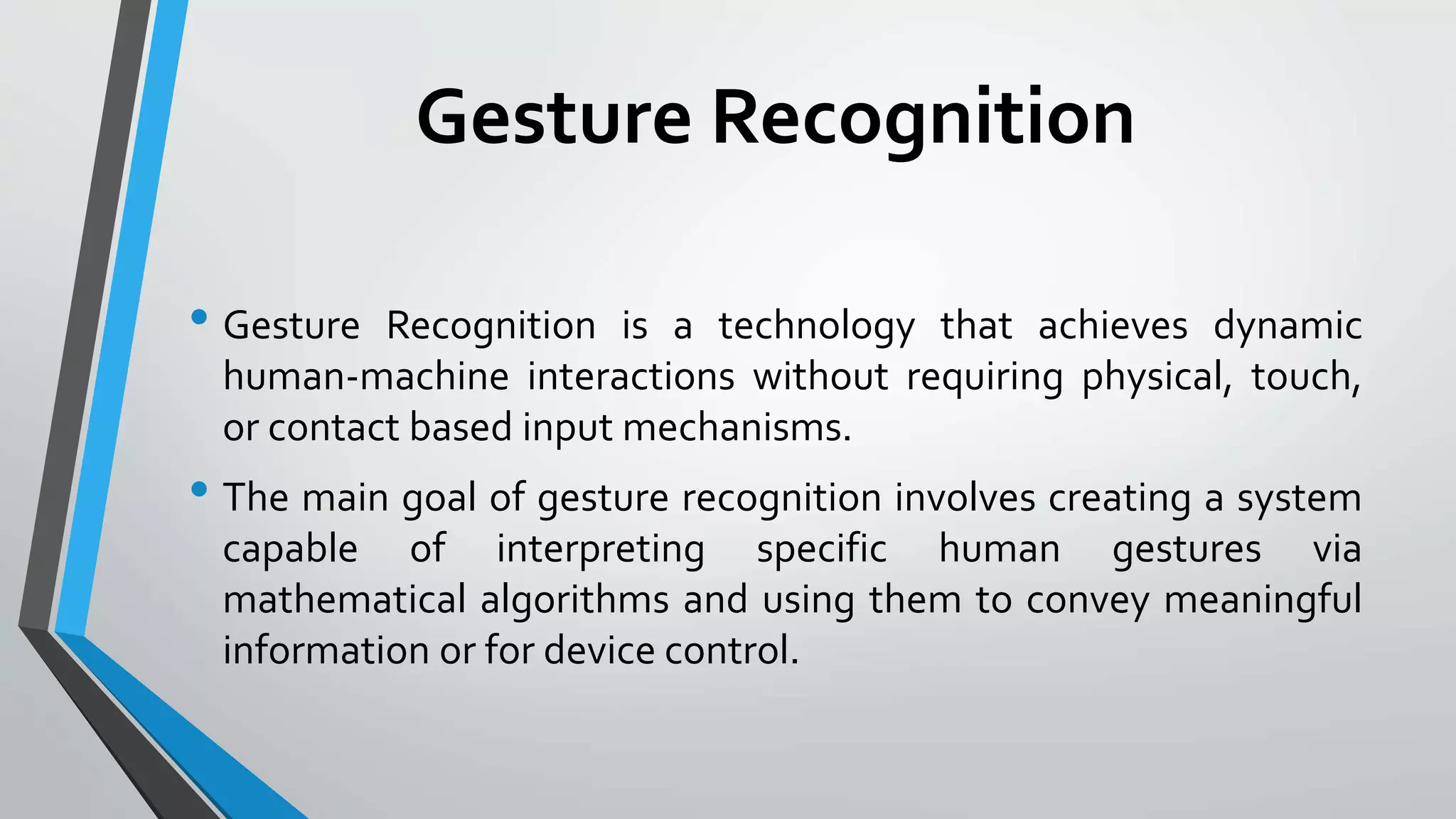 Gesture Recognition 
• Gesture Recognition is a technology that achieves dynamic 
human-machine interactions without requiring physical, touch, 
or contact based input mechanisms. 
• The main goal of gesture recognition involves creating a system 
capable of interpreting specific human gestures via 
mathematical algorithms and using them to convey meaningful 
information or for device control. 
 