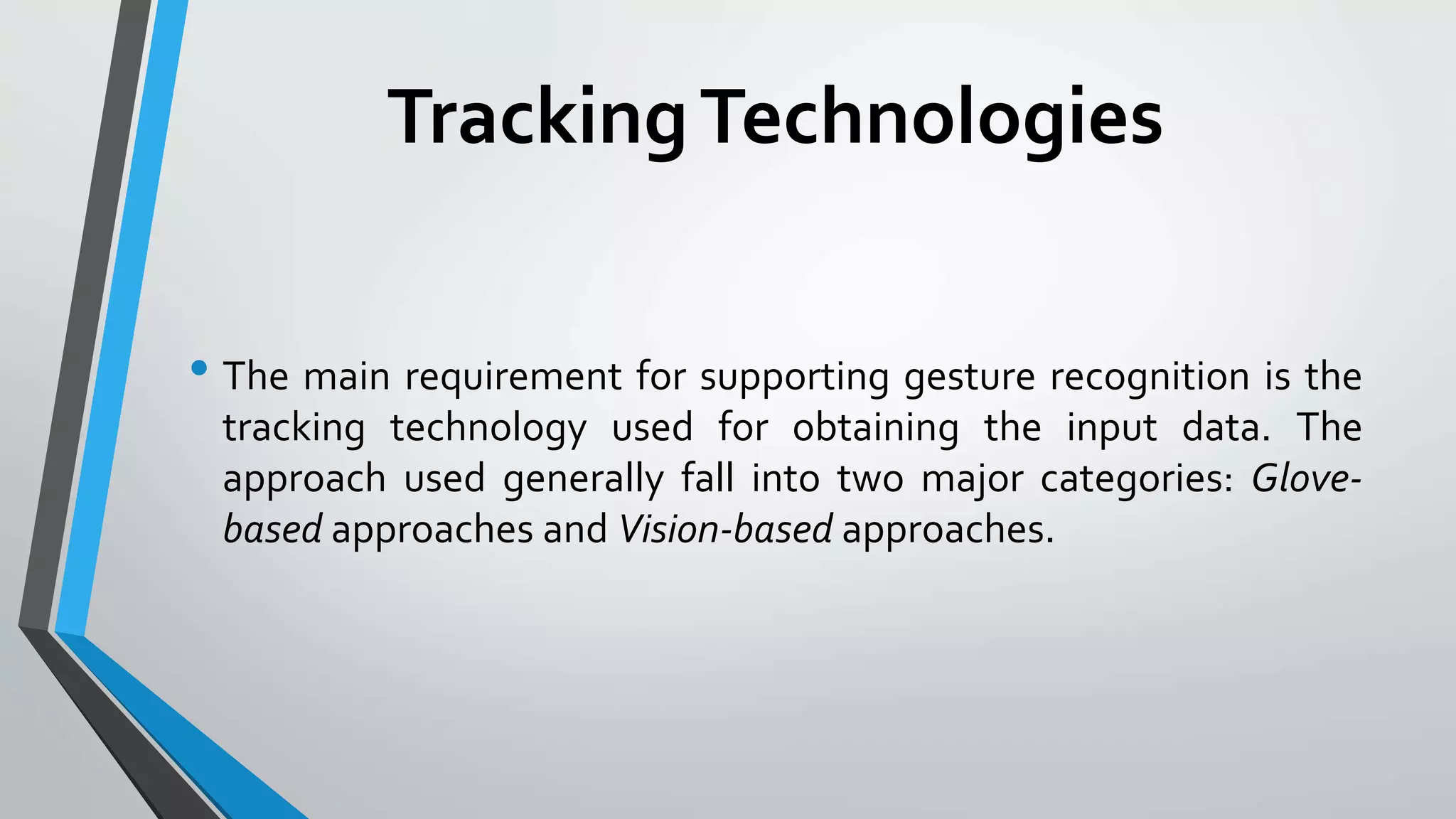 Tracking Technologies 
• The main requirement for supporting gesture recognition is the 
tracking technology used for obtaining the input data. The 
approach used generally fall into two major categories: Glove-based 
approaches and Vision-based approaches. 
 