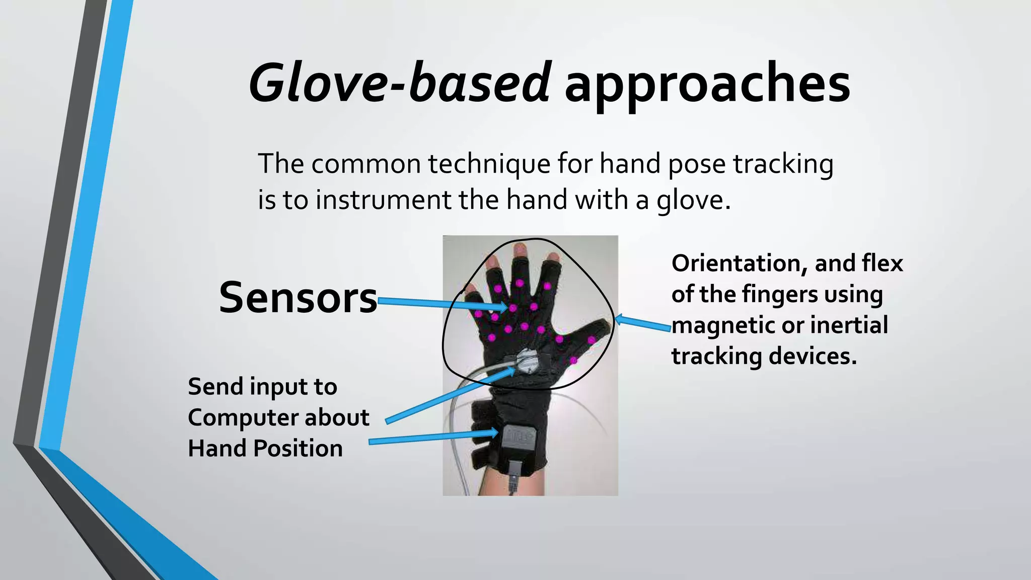 Glove-based approaches 
The common technique for hand pose tracking 
is to instrument the hand with a glove. 
Sensors 
Send input to 
Computer about 
Hand Position 
Orientation, and flex 
of the fingers using 
magnetic or inertial 
tracking devices. 
 