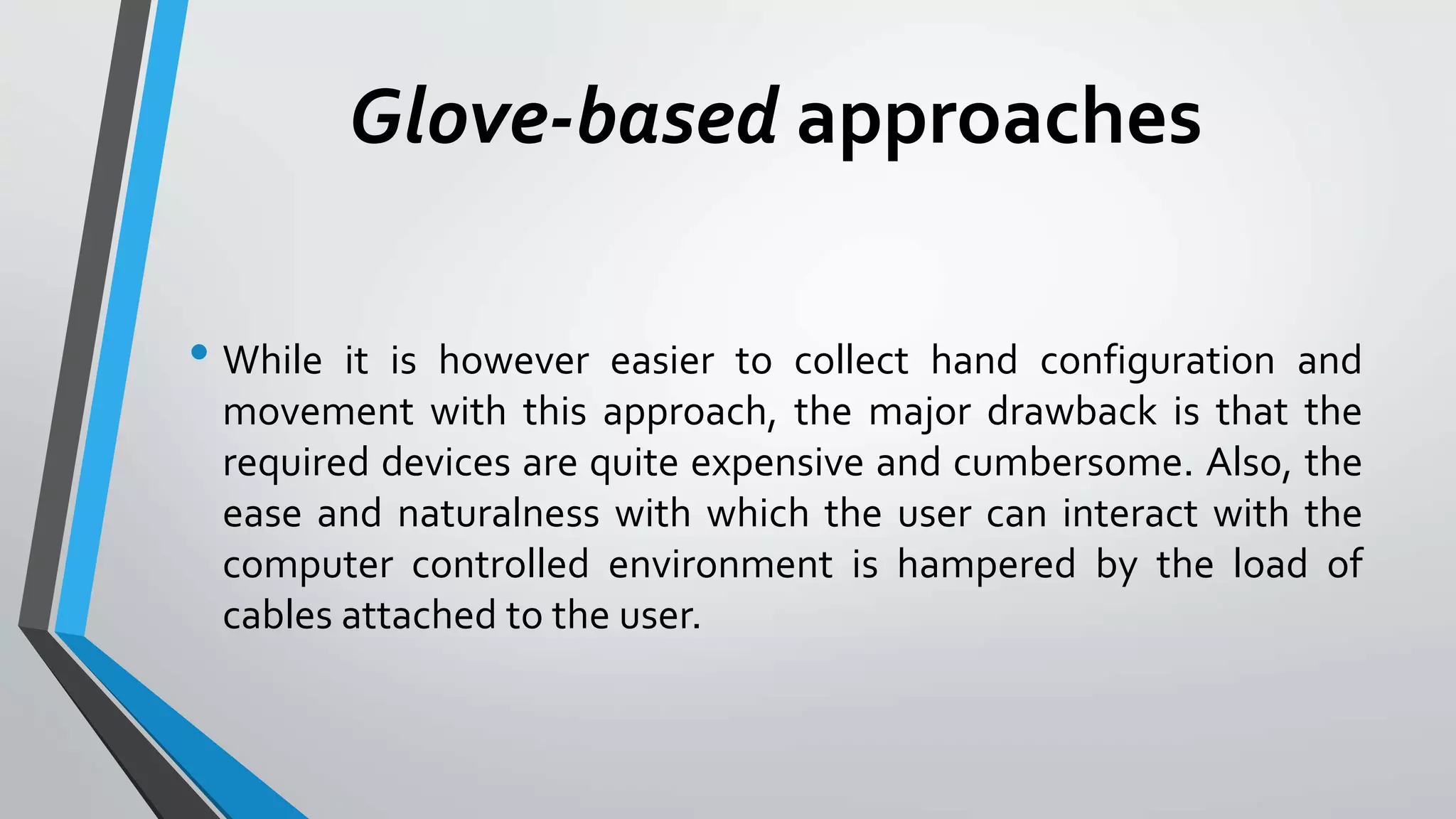 Glove-based approaches 
• While it is however easier to collect hand configuration and 
movement with this approach, the major drawback is that the 
required devices are quite expensive and cumbersome. Also, the 
ease and naturalness with which the user can interact with the 
computer controlled environment is hampered by the load of 
cables attached to the user. 
 