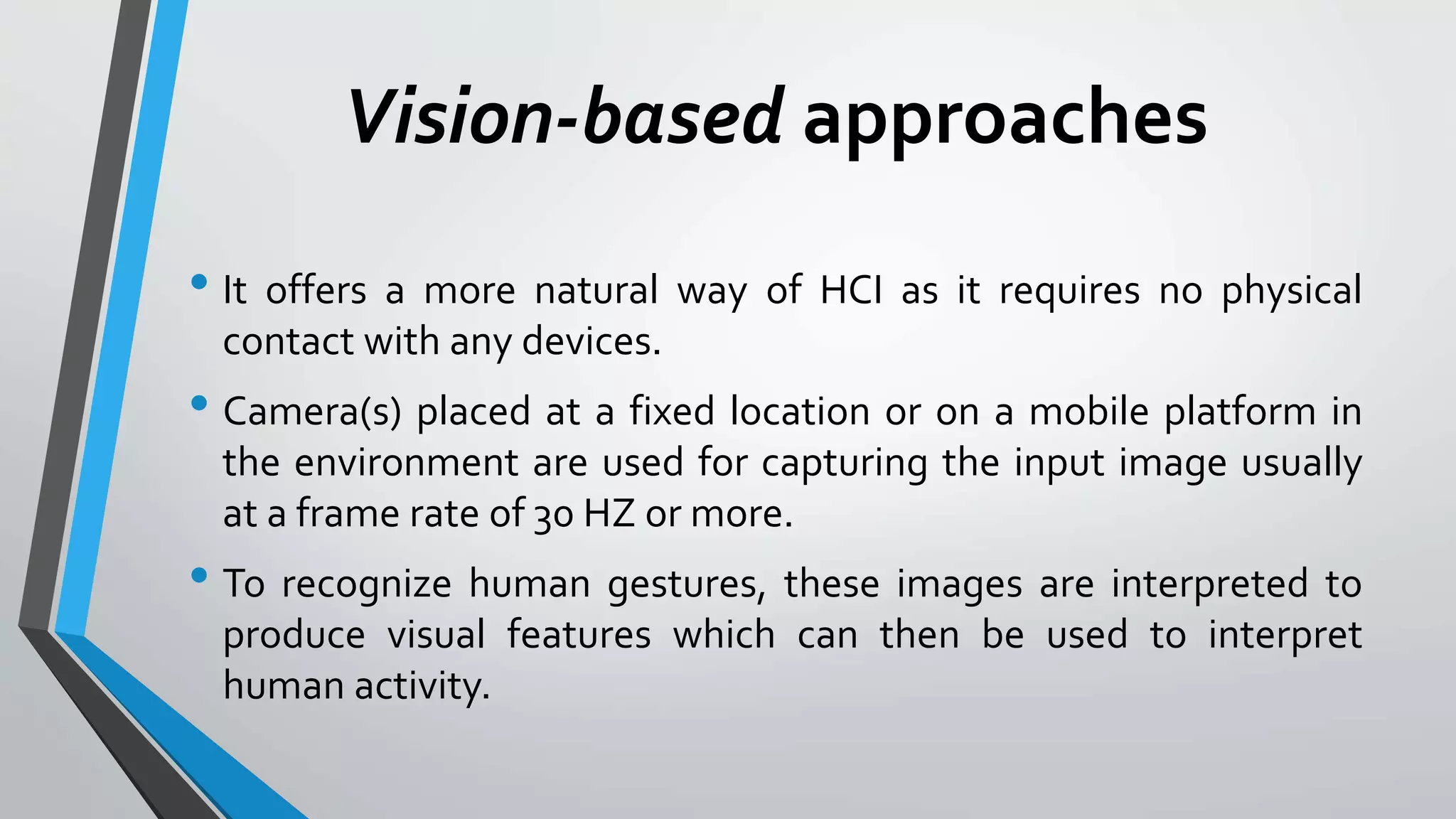 Vision-based approaches 
• It offers a more natural way of HCI as it requires no physical 
contact with any devices. 
• Camera(s) placed at a fixed location or on a mobile platform in 
the environment are used for capturing the input image usually 
at a frame rate of 30 HZ or more. 
• To recognize human gestures, these images are interpreted to 
produce visual features which can then be used to interpret 
human activity. 
 
