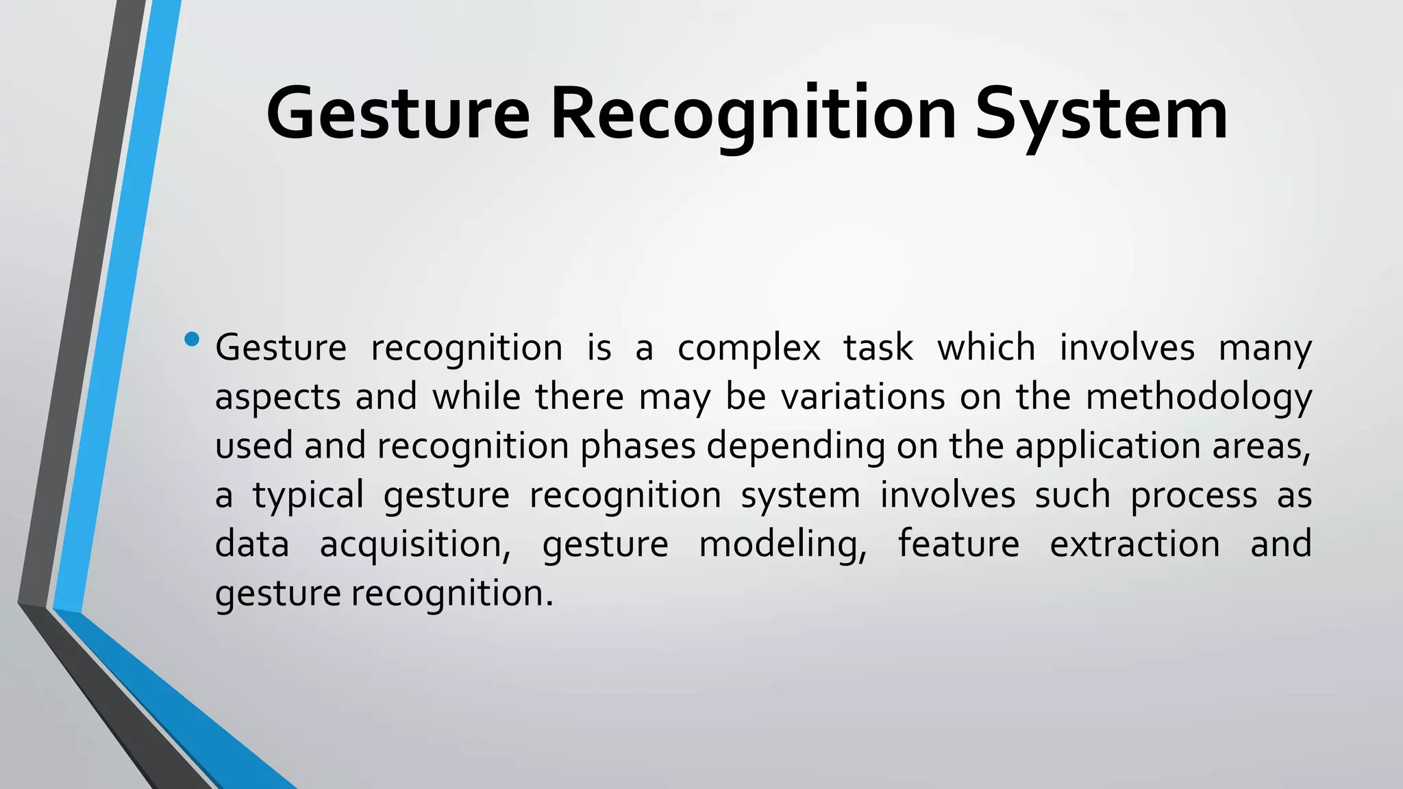 Gesture Recognition System 
• Gesture recognition is a complex task which involves many 
aspects and while there may be variations on the methodology 
used and recognition phases depending on the application areas, 
a typical gesture recognition system involves such process as 
data acquisition, gesture modeling, feature extraction and 
gesture recognition. 
 