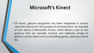 Microsoft’s Kinect 
• Of recent, gesture recognition has been integrated in various 
consumer devices for the purpose of entertainment. An example 
of such device is Microsoft’s Kinect, which allows a user to use 
gestures that are typically intuitive and relatively simple to 
perform various tasks such as controlling games, starting a movie 
etc. 
 