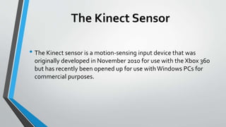 The Kinect Sensor 
• The Kinect sensor is a motion-sensing input device that was 
originally developed in November 2010 for use with the Xbox 360 
but has recently been opened up for use with Windows PCs for 
commercial purposes. 
 