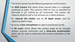 • The Kinect sensor has the following properties and functions: 
• An RGB Camera that stores three channel data in a 1280x960 
resolution at 30Hz. The camera’s field of view as specified by 
Microsoft is 43° vertical by 57° horizontal. The system can 
measure distance with a 1cm accuracy at 2 meters distance. 
• An infrared (IR) emitter and an IR depth sensor used for 
capturing depth image. 
• An array of four microphones to capture positioned sounds. 
• A tilt motor which allows the camera angle to be changed 
without physical interaction and a three-axis accelerometer 
which can be used to determine the current orientation of the 
Kinect. 
 