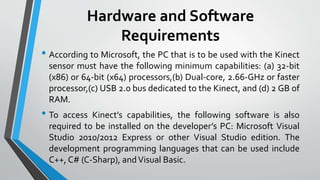 Hardware and Software 
Requirements 
• According to Microsoft, the PC that is to be used with the Kinect 
sensor must have the following minimum capabilities: (a) 32-bit 
(x86) or 64-bit (x64) processors,(b) Dual-core, 2.66-GHz or faster 
processor,(c) USB 2.0 bus dedicated to the Kinect, and (d) 2 GB of 
RAM. 
• To access Kinect’s capabilities, the following software is also 
required to be installed on the developer’s PC: Microsoft Visual 
Studio 2010/2012 Express or other Visual Studio edition. The 
development programming languages that can be used include 
C++, C# (C-Sharp), and Visual Basic. 
 