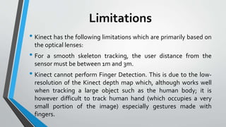 Limitations 
• Kinect has the following limitations which are primarily based on 
the optical lenses: 
• For a smooth skeleton tracking, the user distance from the 
sensor must be between 1mand 3m. 
• Kinect cannot perform Finger Detection. This is due to the low-resolution 
of the Kinect depth map which, although works well 
when tracking a large object such as the human body; it is 
however difficult to track human hand (which occupies a very 
small portion of the image) especially gestures made with 
fingers. 
 