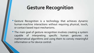 Gesture Recognition 
• Gesture Recognition is a technology that achieves dynamic 
human-machine interactions without requiring physical, touch, 
or contact based input mechanisms. 
• The main goal of gesture recognition involves creating a system 
capable of interpreting specific human gestures via 
mathematical algorithms and using them to convey meaningful 
information or for device control. 
 